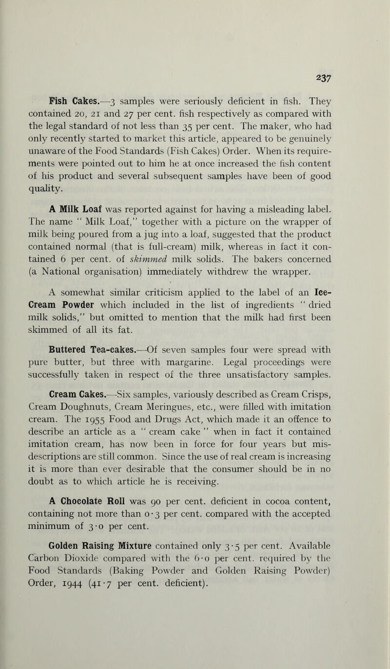 Fish Cakes.—3 samples were seriously deficient in fish. They contained 20, 21 and 27 per cent, fish respectively as compared with the legal standard of not less than 35 per cent. The maker, who had onfy recently started to market this article, appeared to be genuinely unaware of the Food Standards (Fish Cakes) Order. When its require¬ ments were pointed out to him he at once increased the fish content of his product and several subsequent samples have been of good quality. A Milk Loaf was reported against for having a misleading label. The name “ Milk Loaf,” together with a picture on the wrapper of milk being poured from a jug into a loaf, suggested that the product contained normal (that is full-cream) milk, whereas in fact it con¬ tained 6 per cent, of skimmed milk solids. The bakers concerned (a National organisation) immediately withdrew the wrapper. A somewhat similar criticism applied to the label of an Ice- Cream Powder which included in the list of ingredients  dried milk solids,” but omitted to mention that the milk had first been skimmed of all its fat. Buttered Tea-cakes.—Of seven samples four were spread with pure butter, but three with margarine. Legal proceedings were successfully taken in respect of the three unsatisfactory samples. Cream Cakes.—Six samples, variously described as Cream Crisps, Cream Doughnuts, Cream Meringues, etc., were filled with imitation cream. The 1955 Food and Drugs Act, which made it an offence to describe an article as a cream cake ” when in fact it contained imitation cream, has now been in force for four years but mis¬ descriptions are still common. Since the use of real cream is increasing it is more than ever desirable that the consumer should be in no doubt as to which article he is receiving. A Chocolate Roll was 90 per cent, deficient in cocoa content, containing not more than 0 • 3 per cent, compared with the accepted minimum of 3-0 per cent. Golden Raising Mixture contained only 3-5 per cent. Available Carbon Dioxide compared with the 6-o per cent, required by the Food Standards (Baking Powder and Golden Raising Powder) Order, 1944 (41-7 per cent, deficient).