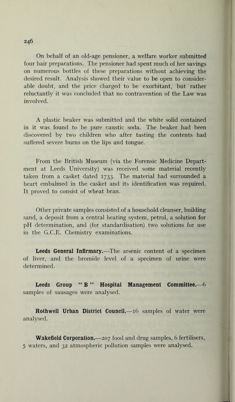 On behalf of an old-age pensioner, a welfare worker submitted four hair preparations. The pensioner had spent much of her savings on numerous bottles of these preparations without achieving the desired result. Analysis showed their value to be open to consider¬ able doubt, and the price charged to be exorbitant, but rather reluctantly it was concluded that no contravention of the Law was involved. A plastic beaker was submitted and the white solid contained in it was found to be pure caustic soda. The beaker had been discovered by two children who after tasting the contents had suffered severe burns on the lips and tongue. From the British Museum (via the Forensic Medicine Depart¬ ment at Leeds University) was received some material recently taken from a casket dated 1733. The material had surrounded a heart embalmed in the casket and its identification was required. It proved to consist of wheat bran. Other private samples consisted of a household cleanser, building sand, a deposit from a central heating system, petrol, a solution for pH determination, and (for standardisation) two solutions for use in the G.C.E. Chemistry examinations. Leeds General Infirmary.—The arsenic content of a specimen of liver, and the bromide level of a specimen of urine were determined. Leeds Group “ B ” Hospital Management Committee.—6 samples of sausages were analysed. Rothwell Urban District Council.-—16 samples of water were analysed. Wakefield Corporation.—207 food and drug samples, 6 fertilisers, 5 waters, and 32 atmospheric pollution samples were analysed.