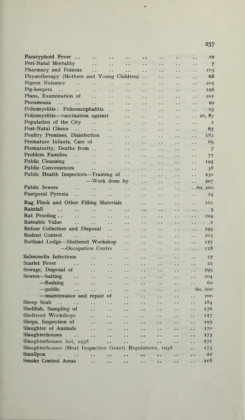 Paratyphoid Fever .. Peri-Natal Mortality Pharmacy and Poisons Physiotherapy (Mothers and Young Children) Pigeon Nuisance Pig-keepers Plans, Examination of Pneumonia Poliomyelitis : Polioencephalitis Poliomyelitis—vaccination against Population of the City Post-Natal Clinics Poultry Premises, Disinfection Premature Infants, Care of Prematurity, Deaths from . . Problem Families Public Cleansing Public Conveniences Public Health Inspectors—Training of —Work done b Public Sewers Puerperal Pyrexia Rag Flock and Other Filling Materials Rainfall Rat Proofing . . Rateable Value Refuse Collection and Disposal Rodent Control Rutland Lodge—Sheltered Workshop —Occupation Centre Salmonella Infections Scarlet Fever Sewage, Disposal of Sewers—baiting —flushing —public —maintenance and repair of Sheep Scab Shellfish, Sampling of Sheltered Workshops Shops, Inspection of Slaughter of Animals Slaughterhouses Slaughterhouses Act, 1958 Slaughterhouses (Meat Inspection Smallpox Smoke Control Areas Grant) Regulations, 1958 257 22 7 163 68 205 198 201 29 25 26, 87 2 67 182 69 7 72 195 58 230 207 60, 200 24 162 3 204 2 195 203 127 128 27 22 195 204 60 60,200 200 184 176 127 193 170 173 171 175 22 218