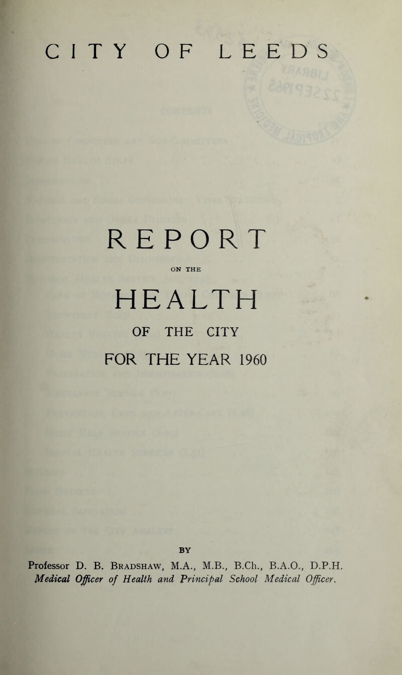 CITY OF LEEDS REPORT ON THE HEALTH OF THE CITY FOR THE YEAR 1960 BY Professor D. B. Bradshaw, M.A., M.B., B.Ch., B.A.O., D.P.H. Medical Officer of Health and Principal School Medical Officer.