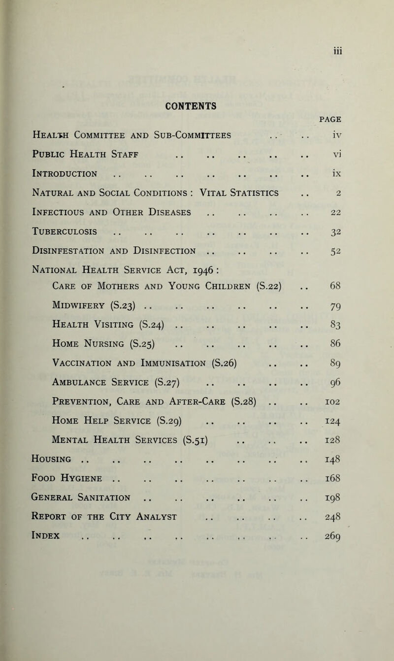 CONTENTS PAGE Health Committee and Sub-Committees .. .. iv Public Health Staff .. .. .. .. .. vi Introduction. ix Natural and Social Conditions : Vital Statistics .. 2 Infectious and Other Diseases .. 22 Tuberculosis .. .. .. .. .. .. .. 32 Disinfestation and Disinfection .. .. .. .. 52 National Health Service Act, 1946 : Care of Mothers and Young Children (S.22) .. 68 Midwifery (S.23). 79 Health Visiting (S.24) .. .. . 83 Home Nursing (S.25) 86 Vaccination and Immunisation (S.26) .. .. 89 Ambulance Service (S.27) . 96 Prevention, Care and After-Care (S.28) .. .. 102 Home Help Service (S.29) .. .. .. .. 124 Mental Health Services (S.51) 128 Housing.148 Food Hygiene.168 General Sanitation .. .. .. .. .. .. 198 Report of the City Analyst . 248 Index .. ,. .. 269