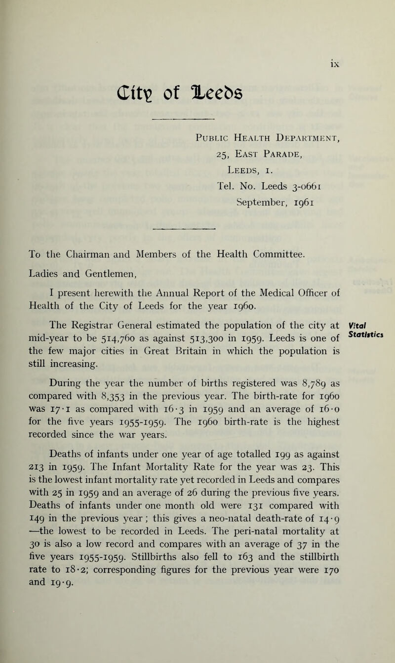 Ctt\> of Xeebs Public Health Department, 25, East Parade, Leeds, i. Tel. No. Leeds 3-0661 September, 1961 To the Chairman and Members of the Health Committee. Ladies and Gentlemen, I present herewith the Annual Report of the Medical Officer of Health of the City of Leeds for the year i960. The Registrar General estimated the population of the city at mid-year to be 514,760 as against 513,300 in 1959. Leeds is one of the few major cities in Great Britain in which the population is still increasing. During the year the number of births registered was 8,789 as compared with 8,353 in the previous year. The birth-rate for i960 was 17-1 as compared with 16-3 in 1959 and an average of 16-o for the five years 1955-1959. The i960 birth-rate is the highest recorded since the war years. Deaths of infants under one year of age totalled 199 as against 213 in 1959. The Infant Mortality Rate for the year was 23. This is the lowest infant mortality rate yet recorded in Leeds and compares with 25 in 1959 and an average of 26 during the previous five years. Deaths of infants under one month old were 131 compared with 149 in the previous year; this gives a neo-natal death-rate of 14-9 —the lowest to be recorded in Leeds. The peri-natal mortality at 30 is also a low record and compares with an average of 37 in the five years 1955-1959. Stillbirths also fell to 163 and the stillbirth rate to 18-2; corresponding figures for the previous year were 170 and 19-9. Vital Statistics
