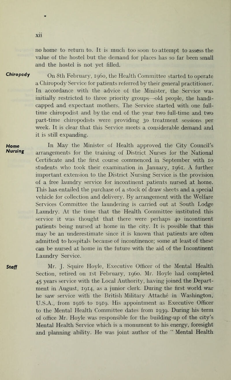 Chiropody Home Nursing Staff XU no home to return to. It is much too soon to attempt to assess the value of the hostel but the demand for places has so far been small and the hostel is not yet filled. On 8th February, i960, the Health Committee started to operate a Chiropody Service for patients referred by their general practitioner. In accordance with the advice of the Minister, the Service was initially restricted to three priority groups—old people, the handi¬ capped and expectant mothers. The Service started with one full¬ time chiropodist and by the end of the year two full-time and two part-time chiropodists were providing 30 treatment sessions per week. It is clear that this Service meets a considerable demand and it is still expanding. In May the Minister of Health approved the City Council’s arrangements for the training of District Nurses for the National Certificate and the first course commenced in September with 10 students who took their examination in January, 1961. A further important extension to the District Nursing Service is the provision of a free laundry service for incontinent patients nursed at home. This has entailed the purchase of a stock of draw sheets and a special vehicle for collection and delivery. By arrangement with the Welfare Services Committee the laundering is carried out at South Lodge Laundry. At the time that the Health Committee instituted this service it was thought that there were perhaps 40 incontinent patients being nursed at home in the city. It is possible that this may be an underestimate since it is known that patients are often admitted to hospitals because of incontinence; some at least of these can be nursed at home in the future with the aid of the Incontinent Laundry Service. Mr. j. Squire Hoyle, Executive Officer of the Mental Health Section, retired on 1st February, i960. Mr. Hoyle had completed 45 years service with the Local Authority, having joined the Depart¬ ment in August, 1914, as a junior clerk. During the first world war he saw service with the British Military Attache in Washington, U.S.A., from 1916 to 1919. His appointment as Executive Officer to the Mental Health Committee dates from 1939. During his term of office Mr. Hoyle was responsible for the building-up of the city’s Mental Health Service which is a monument to his energy, foresight and planning ability. He was joint author of the “ Mental Health