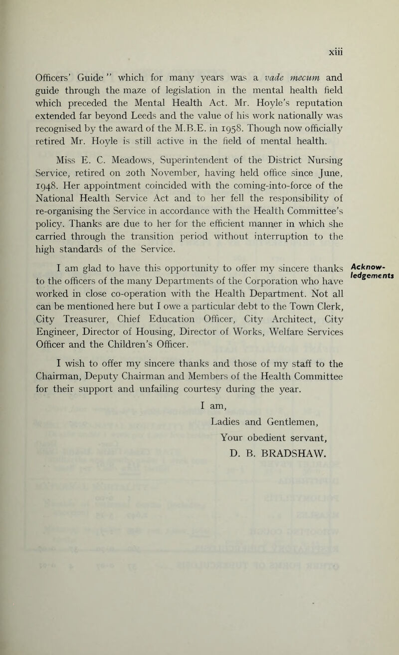 XIU Officers’ Guide ” which for many years was a vade mecum and guide through the maze of legislation in the mental health field which preceded the Mental Health Act. Mr. Hoyle’s reputation extended far beyond Leeds and the value of his work nationally was recognised by the award of the M.B.E. in 1958. Though now officially retired Mr. Hojde is still active in the field of mental health. Miss E. C. Meadows, Superintendent of the District Nursing Service, retired on 20th November, having held office since June, 1948. Her appointment coincided with the coming-into-force of the National Health Service Act and to her fell the responsibility of re-organising the Service in accordance with the Health Committee’s policy. Thanks are due to her for the efficient manner in which she carried through the transition period without interruption to the high standards of the Service. I am glad to have this opportunity to offer my sincere thanks to the officers of the many Departments of the Corporation who have worked in close co-operation with the Health Department. Not all can be mentioned here but I owe a particular debt to the Town Clerk, City Treasurer, Chief Education Officer, City Architect, City Engineer, Director of Housing, Director of Works, Welfare Services Officer and the Children’s Officer. I wish to offer my sincere thanks and those of my staff to the Chairman, Deputy Chairman and Members of the Health Committee for their support and unfailing courtesy during the year. I am, Ladies and Gentlemen, Your obedient servant, D. B. BRADSHAW. Acknow¬ ledgements