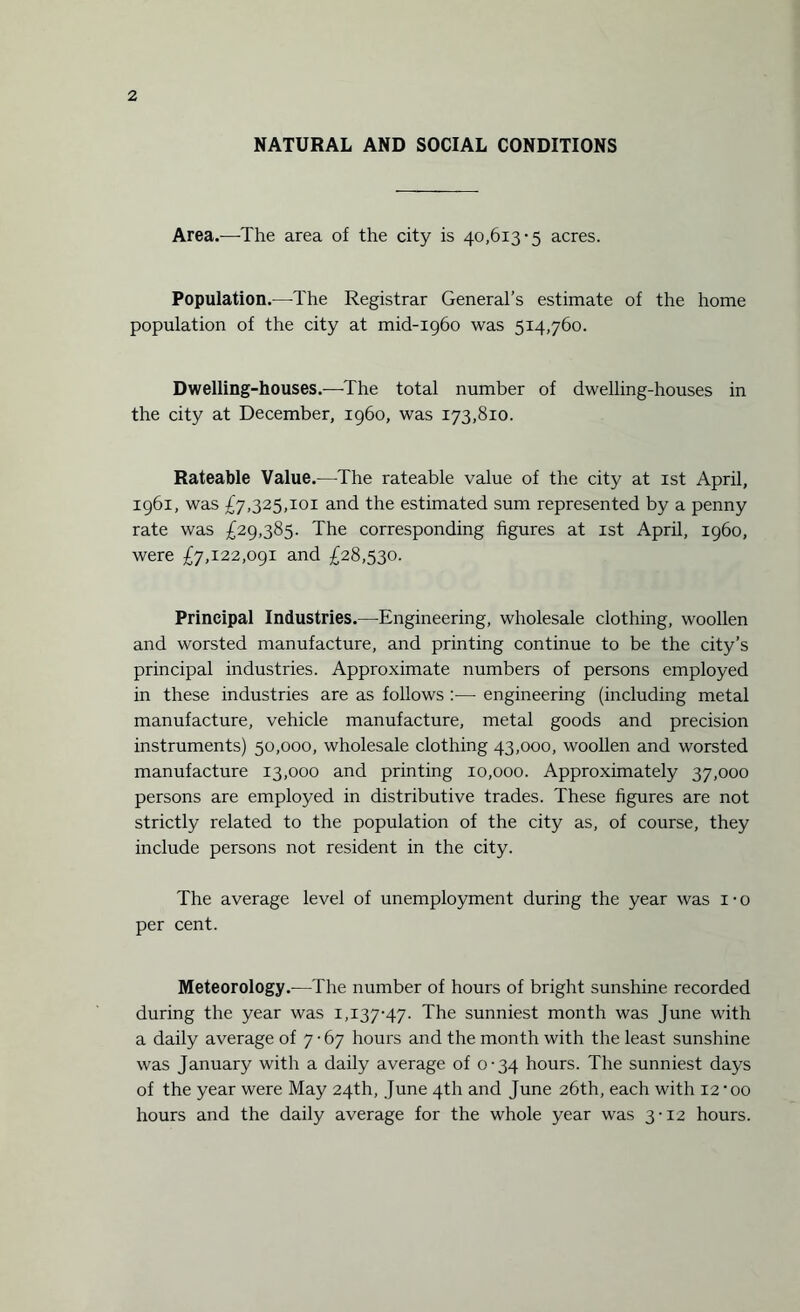 NATURAL AND SOCIAL CONDITIONS Area.—The area of the city is 40,613-5 acres. Population.—The Registrar General’s estimate of the home population of the city at mid-1960 was 514,760. Dwelling-houses.—The total number of dwelling-houses in the city at December, i960, was 173,810. Rateable Value.—The rateable value of the city at 1st April, 1961, was £7,325,101 and the estimated sum represented by a penny rate was £29,385. The corresponding figures at 1st April, i960, were £7,122,091 and £28,530. Principal Industries.—Engineering, wholesale clothing, woollen and worsted manufacture, and printing continue to be the city’s principal industries. Approximate numbers of persons employed in these industries are as follows —- engineering (including metal manufacture, vehicle manufacture, metal goods and precision instruments) 50,000, wholesale clothing 43,000, woollen and worsted manufacture 13,000 and printing 10,000. Approximately 37,000 persons are employed in distributive trades. These figures are not strictly related to the population of the city as, of course, they include persons not resident in the city. The average level of unemployment during the year was 1 • 0 per cent. Meteorology.-—The number of hours of bright sunshine recorded during the year was 1,137-47. The sunniest month was June with a daily average of 7-67 hours and the month with the least sunshine was January with a daily average of 0-34 hours. The sunniest days of the year were May 24th, June 4th and June 26th, each with 12'oo hours and the daily average for the whole year was 3-12 hours.