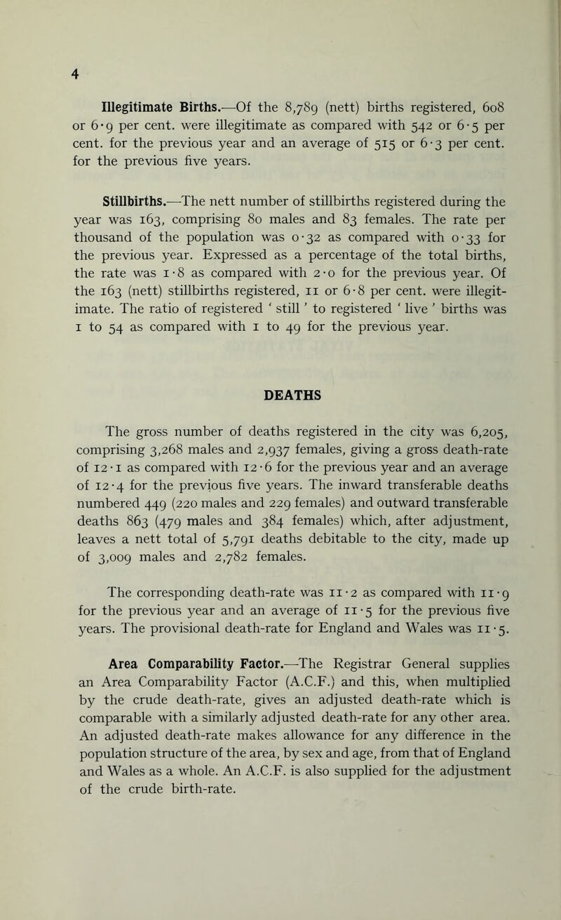 Illegitimate Births.—Of the 8,789 (nett) births registered, 608 or 6*9 per cent, were illegitimate as compared with 542 or 6-5 per cent, for the previous year and an average of 515 or 6-3 per cent, for the previous five years. Stillbirths.—The nett number of stillbirths registered during the year was 163, comprising 80 males and 83 females. The rate per thousand of the population was 0-32 as compared with 0-33 for the previous year. Expressed as a percentage of the total births, the rate was 1 • 8 as compared with 2 • o for the previous year. Of the 163 (nett) stillbirths registered, 11 or 6-8 per cent, were illegit¬ imate. The ratio of registered ‘ still ’ to registered ‘ live ’ births was 1 to 54 as compared with 1 to 49 for the previous year. DEATHS The gross number of deaths registered in the city was 6,205, comprising 3,268 males and 2,937 females, giving a gross death-rate of 12-i as compared with 12-6 for the previous year and an average of 12-4 for the previous five years. The inward transferable deaths numbered 449 (220 males and 229 females) and outward transferable deaths 863 (479 males and 384 females) which, after adjustment, leaves a nett total of 5,791 deaths debitable to the city, made up of 3,009 males and 2,782 females. The corresponding death-rate was n-2 as compared with n-g for the previous year and an average of 11-5 for the previous five years. The provisional death-rate for England and Wales was 11-5. Area Comparability Factor.—The Registrar General supplies an Area Comparability Factor (A.C.F.) and this, when multiplied by the crude death-rate, gives an adjusted death-rate which is comparable with a similarly adjusted death-rate for any other area. An adjusted death-rate makes allowance for any difference in the population structure of the area, by sex and age, from that of England and Wales as a whole. An A.C.F. is also supplied for the adjustment of the crude birth-rate.