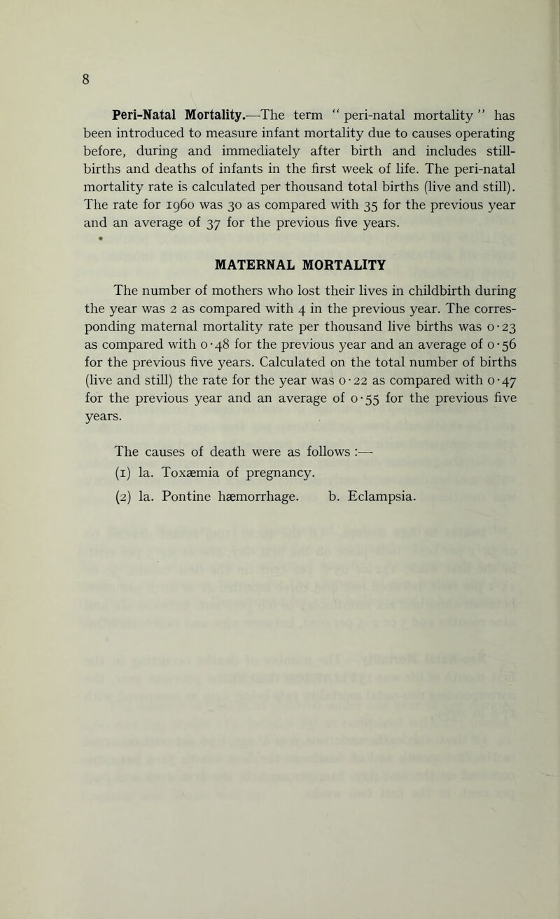 Peri-Natal Mortality.—The term “ peri-natal mortality ” has been introduced to measure infant mortality due to causes operating before, during and immediately after birth and includes still¬ births and deaths of infants in the first week of life. The peri-natal mortality rate is calculated per thousand total births (live and still). The rate for 1960 was 30 as compared with 35 for the previous year and an average of 37 for the previous five years. MATERNAL MORTALITY The number of mothers who lost their lives in childbirth during the year was 2 as compared with 4 in the previous year. The corres¬ ponding maternal mortality rate per thousand live births was 0-23 as compared with 0-48 for the previous year and an average of 0-56 for the previous five years. Calculated on the total number of births (live and still) the rate for the year was 0-22 as compared with 0-47 for the previous year and an average of 0-55 for the previous five years. The causes of death were as follows :—• (1) la. Toxaemia of pregnancy. (2) la. Pontine haemorrhage. b. Eclampsia.