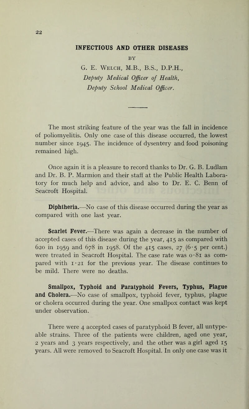 INFECTIOUS AND OTHER DISEASES BY G. E. Welch, M.B., B.S., D.P.H., Deputy Medical Officer of Health, Deputy School Medical Officer. The most striking feature of the year was the fall in incidence of poliomyelitis. Only one case of this disease occurred, the lowest number since 1945. The incidence of dysentery and food poisoning remained high. Once again it is a pleasure to record thanks to Dr. G. B. Ludlam and Dr. B. P. Marmion and their staff at the Public Health Labora¬ tory for much help and advice, and also to Dr. E. C. Benn of Seacroft Hospital. Diphtheria.—No case of this disease occurred during the year as compared with one last year. Scarlet Fever.-—There was again a decrease in the number of accepted cases of this disease during the year, 415 as compared with 620 in 1959 and 678 in 1958. Of the 415 cases, 27 (6-5 per cent.) were treated in Seacroft Hospital. The case rate was o-8i as com¬ pared with 1-2i for the previous year. The disease continues to be mild. There were no deaths. Smallpox, Typhoid and Paratyphoid Fevers, Typhus, Plague and Cholera.—No case of smallpox, typhoid fever, typhus, plague or cholera occurred during the year. One smallpox contact was kept under observation. There were 4 accepted cases of paratyphoid B fever, all untype- able strains. Three of the patients were children, aged one year, 2 years and 3 years respectively, and the other was a girl aged 15 years. All were removed to Seacroft Hospital. In only one case was it