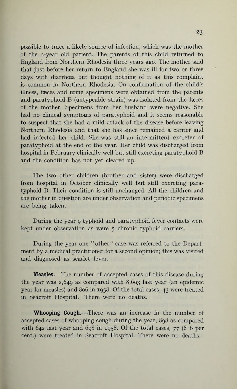 possible to trace a likely source of infection, which was the mother of the 2-year old patient. The parents of this child returned to England from Northern Rhodesia three years ago. The mother said that just before her return to England she was ill for two or three days with diarrhoea but thought nothing of it as this complaint is common in Northern Rhodesia. On confirmation of the child’s illness, faeces and urine specimens were obtained from the parents and paratyphoid B (untypeable strain) was isolated from the faeces of the mother. Specimens from her husband were negative. She had no clinical symptoms of paratyphoid and it seems reasonable to suspect that she had a mild attack of the disease before leaving Northern Rhodesia and that she has since remained a carrier and had infected her child. She was still an intermittent excreter of paratyphoid at the end of the year. Her child was discharged from hospital in February clinically well but still excreting paratyphoid B and the condition has not yet cleared up. The two other children (brother and sister) were discharged from hospital in October clinically well but still excreting para¬ typhoid B. Their condition is still unchanged. All the children and the mother in question are under observation and periodic specimens are being taken. During the year 9 typhoid and paratyphoid fever contacts were kept under observation as were 5 chronic typhoid carriers. During the year one “other” case was referred to the Depart¬ ment by a medical practitioner for a second opinion; this was visited and diagnosed as scarlet fever. Measles.—The number of accepted cases of this disease during the year was 2,649 as compared with 8,693 last year (an epidemic year for measles) and 806 in 1958. Of the total cases, 43 were treated in Seacroft Hospital. There were no deaths. Whooping Cough.—There was an increase in the number of accepted cases of whooping cough during the year, 898 as compared with 642 last year and 698 in 1958. Of the total cases, 77 (8-6 per cent.) were treated in Seacroft Hospital. There were no deaths.