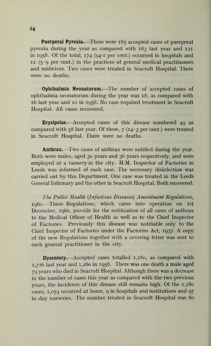 Puerperal Pyrexia.—There were 185 accepted cases of puerperal pyrexia during the year as compared with 183 last year and 121 in 1958. Of the total, 174 (94-1 per cent.) occurred in hospitals and 11 (5-9 per cent.) in the practices of general medical practitioners and midwives. Two cases were treated in Seacroft Hospital. There were no deaths. Ophthalmia Neonatorum.—The number of accepted cases of ophthalmia neonatorum during the year was 18, as compared with 16 last year and 10 in 1958. No case required treatment in Seacroft Hospital. All cases recovered. Erysipelas.—Accepted cases of this disease numbered 49 as compared with 58 last year. Of these, 7 (14-3 per cent.) were treated in Seacroft Hospital. There were no deaths. Anthrax.—Two cases of anthrax were notified during the year. Both were males, aged 30 years and 36 years respectively, and were employed at a tannery in the city. H.M. Inspector of Factories in Leeds was informed of each case. The necessary disinfection was carried out by this Department. One case was treated in the Leeds General Infirmary and the other in Seacroft Hospital. Both recovered. The Public Health (Infectious Diseases) Amendment Regulations, i960.—These Regulations, which came into operation on 1st December, i960, provide for the notification of all cases of anthrax to the Medical Officer of Health as well as to the Chief Inspector of Factories. Previously this disease was notifiable only to the Chief Inspector of Factories under the Factories Act, 1937. A copy of the new Regulations together with a covering letter was sent to each general practitioner in the city. Dysentery.-—Accepted cases totalled 1,180, as compared with 1,726 last year and 1,260 in 1958. There was one death a male aged 79 years who died in Seacroft Hospital. Although there was a decrease in the number of cases this year as compared with the two previous years, the incidence of this disease still remains high. Of the 1,180 cases, 1,074 occurred at home, 9 in hospitals and institutions and 97 in day nurseries. The number treated in Seacroft Hospital was 80