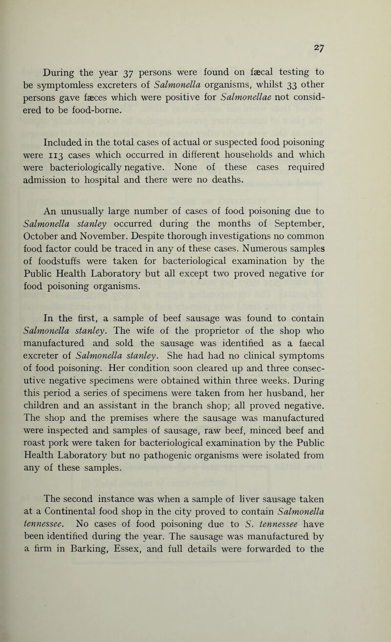 During the year 37 persons were found on faecal testing to be symptomless excreters of Salmonella organisms, whilst 33 other persons gave faeces which were positive for Salmonellae not consid¬ ered to be food-borne. Included in the total cases of actual or suspected food poisoning were 113 cases which occurred in different households and which were bacteriologically negative. None of these cases required admission to hospital and there were no deaths. An unusually large number of cases of food poisoning due to Salmonella Stanley occurred during the months of September, October and November. Despite thorough investigations no common food factor could be traced in any of these cases. Numerous samples of foodstuffs were taken for bacteriological examination by the Public Health Laboratory but all except two proved negative for food poisoning organisms. In the first, a sample of beef sausage was found to contain Salmonella Stanley. The wife of the proprietor of the shop who manufactured and sold the sausage was identified as a faecal excreter of Salmonella Stanley. She had had no clinical symptoms of food poisoning. Her condition soon cleared up and three consec¬ utive negative specimens were obtained within three weeks. During this period a series of specimens were taken from her husband, her children and an assistant in the branch shop; all proved negative. The shop and the premises where the sausage was manufactured were inspected and samples of sausage, raw beef, minced beef and roast pork were taken for bacteriological examination by the Public Health Laboratory but no pathogenic organisms were isolated from any of these samples. The second instance was when a sample of liver sausage taken at a Continental food shop in the city proved to contain Salmonella tennessee. No cases of food poisoning due to S. tennessee have been identified during the year. The sausage was manufactured by a firm in Barking, Essex, and full details were forwarded to the