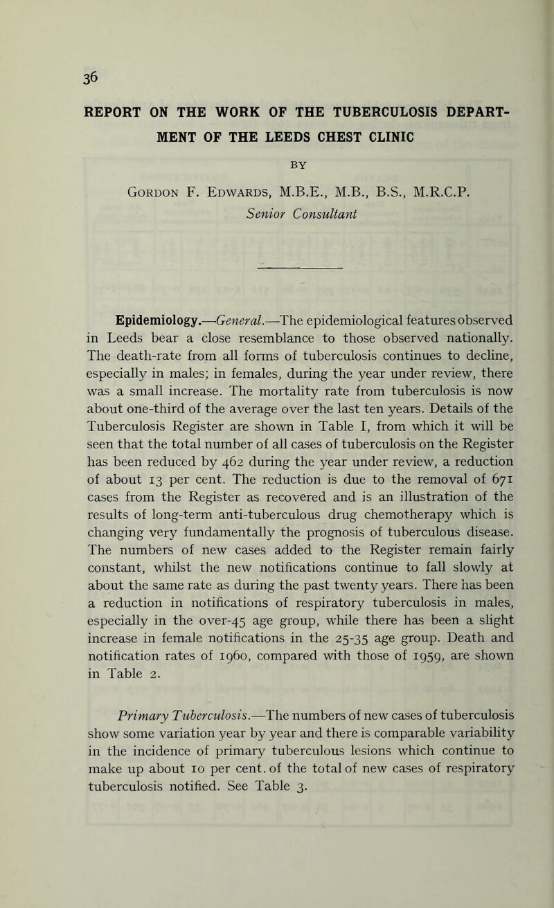 3& REPORT ON THE WORK OF THE TUBERCULOSIS DEPART¬ MENT OF THE LEEDS CHEST CLINIC BY Gordon F. Edwards, M.B.E., M.B., B.S., M.R.C.P. Senior Consultant Epidemiology.—•General.—The epidemiological features observed in Leeds bear a close resemblance to those observed nationally. The death-rate from all forms of tuberculosis continues to decline, especially in males; in females, during the year under review, there was a small increase. The mortality rate from tuberculosis is now about one-third of the average over the last ten years. Details of the Tuberculosis Register are shown in Table I, from which it will be seen that the total number of all cases of tuberculosis on the Register has been reduced by 462 during the year under review, a reduction of about 13 per cent. The reduction is due to the removal of 671 cases from the Register as recovered and is an illustration of the results of long-term anti-tuberculous drug chemotherapy which is changing very fundamentally the prognosis of tuberculous disease. The numbers of new cases added to the Register remain fairly constant, whilst the new notifications continue to fall slowly at about the same rate as during the past twenty years. There has been a reduction in notifications of respiratory tuberculosis in males, especially in the over-45 age group, while there has been a slight increase in female notifications in the 25-35 age group. Death and notification rates of i960, compared with those of 1959, are shown in Table 2. Primary Tuberculosis.—The numbers of new cases of tuberculosis show some variation year by year and there is comparable variability in the incidence of primary tuberculous lesions which continue to make up about 10 per cent, of the total of new cases of respiratory