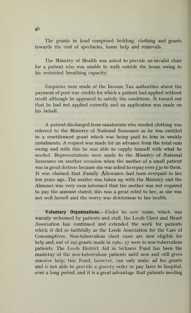 The grants in kind comprised bedding, clothing and grants towards the cost of spectacles, home help and removals. The Ministry of Health was asked to provide an invalid chair for a patient who was unable to walk outside the house owing to his restricted breathing capacity. Enquiries were made of the Income Tax authorities about the payment of post-war credits for which a patient had applied without result although he appeared to satisfy the conditions. It turned out that he had not applied correctly and an application was made on his behalf. A patient discharged from sanatorium who needed clothing was referred to the Ministry of National Insurance as he was entitled to a resettlement grant which was being paid to him in weekly instalments. A request was made for an advance from the total sum owing and with this he was able to supply himself with what he needed. Representations were made to the Ministry of National Insurance on another occasion when the mother of a small patient was in great distress because she was asked to repay over £30 to them. It was claimed that Family Allowance had been overpaid to her ten years ago. The matter was taken up with the Ministry and the Almoner was very soon informed that the mother was not required to pay the amount stated; this was a great relief to her, as she was not well herself and the worry was deleterious to her health. Voluntary Organisations.—Under its new name, which was warmly welcomed by patients and staff, the Leeds Chest and Heart Association has continued and extended the work for patients which it did so faithfully as the Leeds Association for the Care of Consumptives. Non-tuberculous chest cases are now eligible for help and, out of 292 grants made in i960, 27 were to non-tuberculous patients. The Leeds District Aid in Sickness Fund has been the mainstay of the non-tuberculous patients until now and still gives massive help; this Fund, however, can only make ad hoc grants and is not able to provide a grocery order or pay fares to hospital, over a long period, and it is a great advantage that patients needing