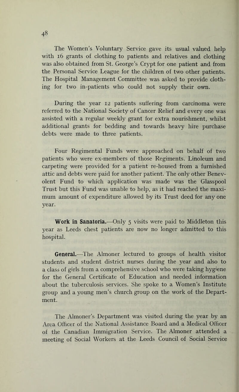The Women’s Voluntary Service gave its usual valued help with 16 grants of clothing to patients and relatives and clothing was also obtained from St. George’s Crypt for one patient and from the Personal Service League for the children of two other patients. The Hospital Management Committee was asked to provide cloth¬ ing for two in-patients who could not supply their own. During the year 12 patients suffering from carcinoma were referred to the National Society of Cancer Relief and every one was assisted with a regular weekly grant for extra nourishment, whilst additional grants for bedding and towards heavy hire purchase debts were made to three patients. Four Regimental Funds were approached on behalf of two patients who were ex-members of those Regiments. Linoleum and carpeting were provided for a patient re-housed from a furnished attic and debts were paid for another patient. The only other Benev¬ olent Fund to which application was made was the Glasspool Trust but this Fund was unable to help, as it had reached the maxi¬ mum amount of expenditure allowed by its Trust deed for any one year. Work in Sanatoria.—Only 5 visits were paid to Middleton this year as Leeds chest patients are now no longer admitted to this hospital. General.—The Almoner lectured to groups of health visitor students and student district nurses during the year and also to a class of girls from a comprehensive school who were taking hygiene for the General Certificate of Education and needed information about the tuberculosis services. She spoke to a Women’s Institute group and a young men’s church group on the work of the Depart¬ ment. The Almoner’s Department was visited during the year by an Area Officer of the National Assistance Board and a Medical Officer of the Canadian Immigration Service. The Almoner attended a meeting of Social Workers at the Leeds Council of Social Service