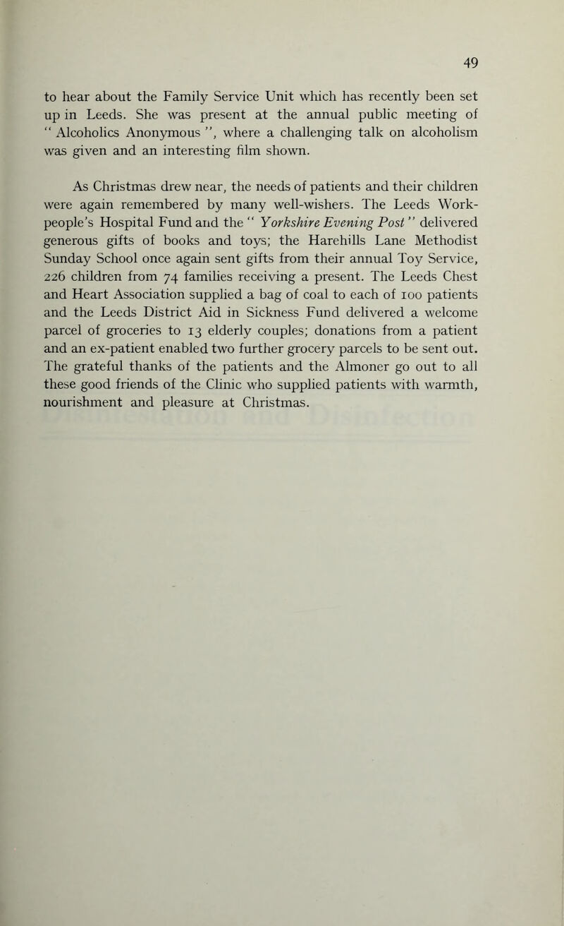 to hear about the Family Service Unit which has recently been set up in Leeds. She was present at the annual public meeting of “ Alcoholics Anonymous ”, where a challenging talk on alcoholism was given and an interesting film shown. As Christmas drew near, the needs of patients and their children were again remembered by many well-wishers. The Leeds Work¬ people’s Hospital Fund and the  Yorkshire Evening Post ” delivered generous gifts of books and toys; the Harehills Lane Methodist Sunday School once again sent gifts from their annual Toy Service, 226 children from 74 families receiving a present. The Leeds Chest and Heart Association supplied a bag of coal to each of 100 patients and the Leeds District Aid in Sickness Fund delivered a welcome parcel of groceries to 13 elderly couples; donations from a patient and an ex-patient enabled two further grocery parcels to be sent out. The grateful thanks of the patients and the Almoner go out to all these good friends of the Clinic who supplied patients with warmth, nourishment and pleasure at Christmas.