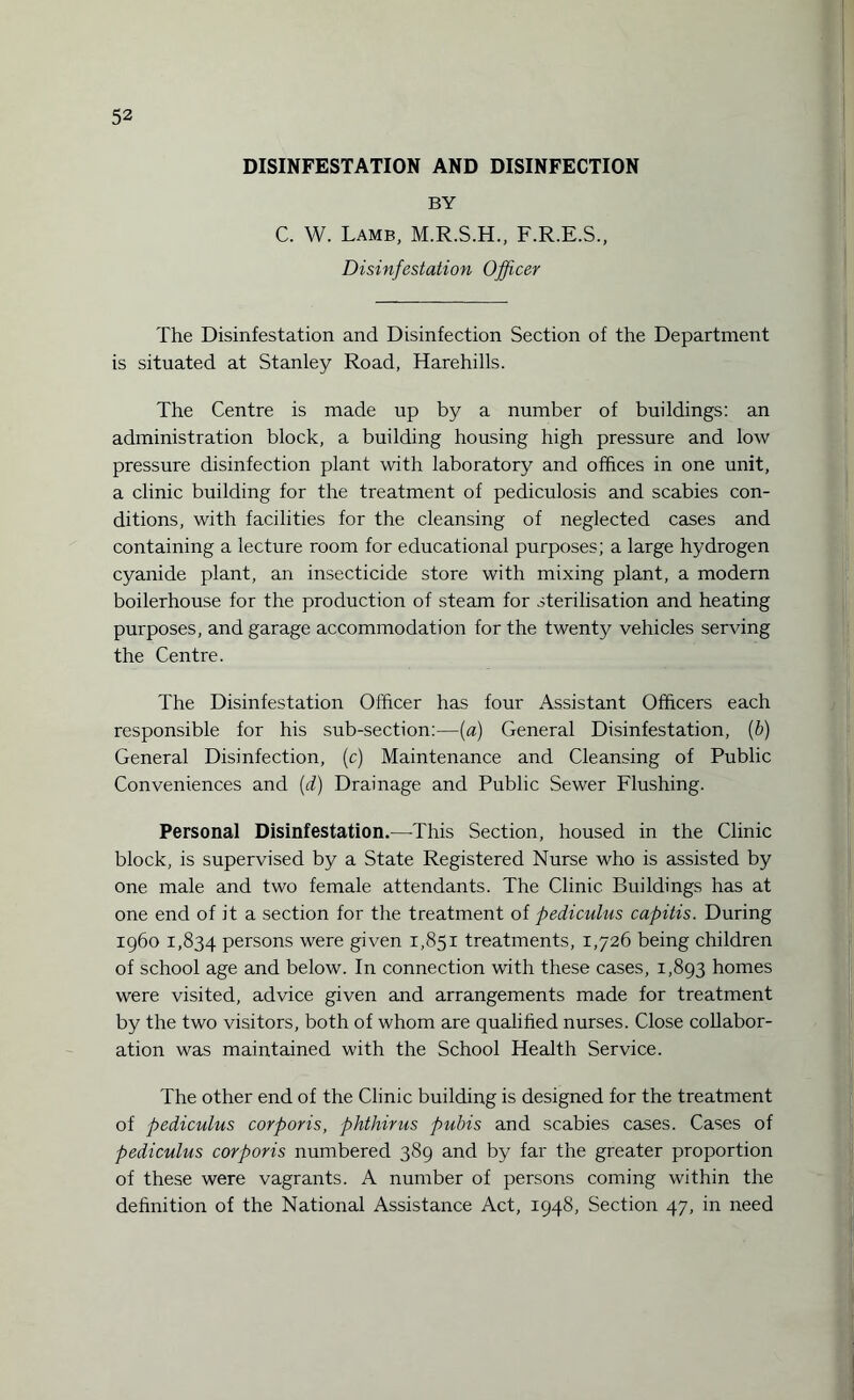 DISINFESTATION AND DISINFECTION BY C. W. Lamb, M.R.S.H., F.R.E.S., Disinfestation Officer The Disinfestation and Disinfection Section of the Department is situated at Stanley Road, Harehills. The Centre is made up by a number of buildings: an administration block, a building housing high pressure and low pressure disinfection plant with laboratory and offices in one unit, a clinic building for the treatment of pediculosis and scabies con¬ ditions, with facilities for the cleansing of neglected cases and containing a lecture room for educational purposes; a large hydrogen cyanide plant, an insecticide store with mixing plant, a modern boilerhouse for the production of steam for sterilisation and heating purposes, and garage accommodation for the twenty vehicles serving the Centre. The Disinfestation Officer has four Assistant Officers each responsible for his sub-section:—{a) General Disinfestation, (b) General Disinfection, (c) Maintenance and Cleansing of Public Conveniences and (d) Drainage and Public Sewer Flushing. Personal Disinfestation.—This Section, housed in the Clinic block, is supervised by a State Registered Nurse who is assisted by one male and two female attendants. The Clinic Buildings has at one end of it a section for the treatment of pediculus capitis. During i960 1,834 persons were given 1,851 treatments, 1,726 being children of school age and below. In connection with these cases, 1,893 homes were visited, advice given and arrangements made for treatment by the two visitors, both of whom are qualified nurses. Close collabor¬ ation was maintained with the School Health Service. The other end of the Clinic building is designed for the treatment of pediculus corporis, phthirus pubis and scabies cases. Cases of pediculus corporis numbered 389 and by far the greater proportion of these were vagrants. A number of persons coming within the definition of the National Assistance Act, 1948, Section 47, in need