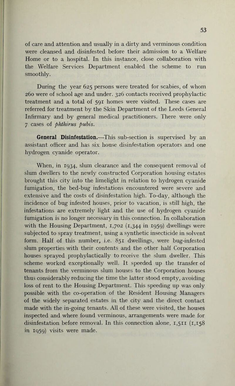 of care and attention and usually in a dirty and verminous condition were cleansed and disinfested before their admission to a Welfare Home or to a hospital. In this instance, close collaboration with the Welfare Services Department enabled the scheme to run smoothly. During the year 625 persons were treated for scabies, of whom 260 were of school age and under. 326 contacts received prophylactic treatment and a total of 591 homes were visited. These cases are referred for treatment by the Skin Department of the Leeds General Infirmary and by general medical practitioners. There were only 7 cases of phthirus pubis. General Disinfestation.—This sub-section is supervised by an assistant officer and has six house disinfestation operators and one hydrogen cyanide operator. When, in 1934, slum clearance and the consequent removal of slum dwellers to the newly constructed Corporation housing estates brought this city into the limelight in relation to hydrogen cyanide fumigation, the bed-bug infestations encountered were severe and extensive and the costs of disinfestation high. To-day, although the incidence of bug infested houses, prior to vacation, is still high, the infestations are extremely light and the use of hydrogen cyanide fumigation is no longer necessary in this connection. In collaboration with the Housing Department, 1,702 (1,344 in 1959) dwellings were subjected to spray treatment, using a synthetic insecticide in solvent form. Half of this number, i.e. 851 dwellings, were bug-infested slum properties with their contents and the other half Corporation houses sprayed prophylactically to receive the slum dweller. This scheme worked exceptionally well. It speeded up the transfer of tenants from the verminous slum houses to the Corporation houses thus considerably reducing the time the latter stood empty, avoiding loss of rent to the Housing Department. This speeding up was only possible with the co-operation of the Resident Housing Managers of the widely separated estates in the city and the direct contact made with the in-going tenants. All of these were visited, the houses inspected and where found verminous, arrangements were made for disinfestation before removal. In this connection alone, 1,511 (1,158 in 1959) visits were made.