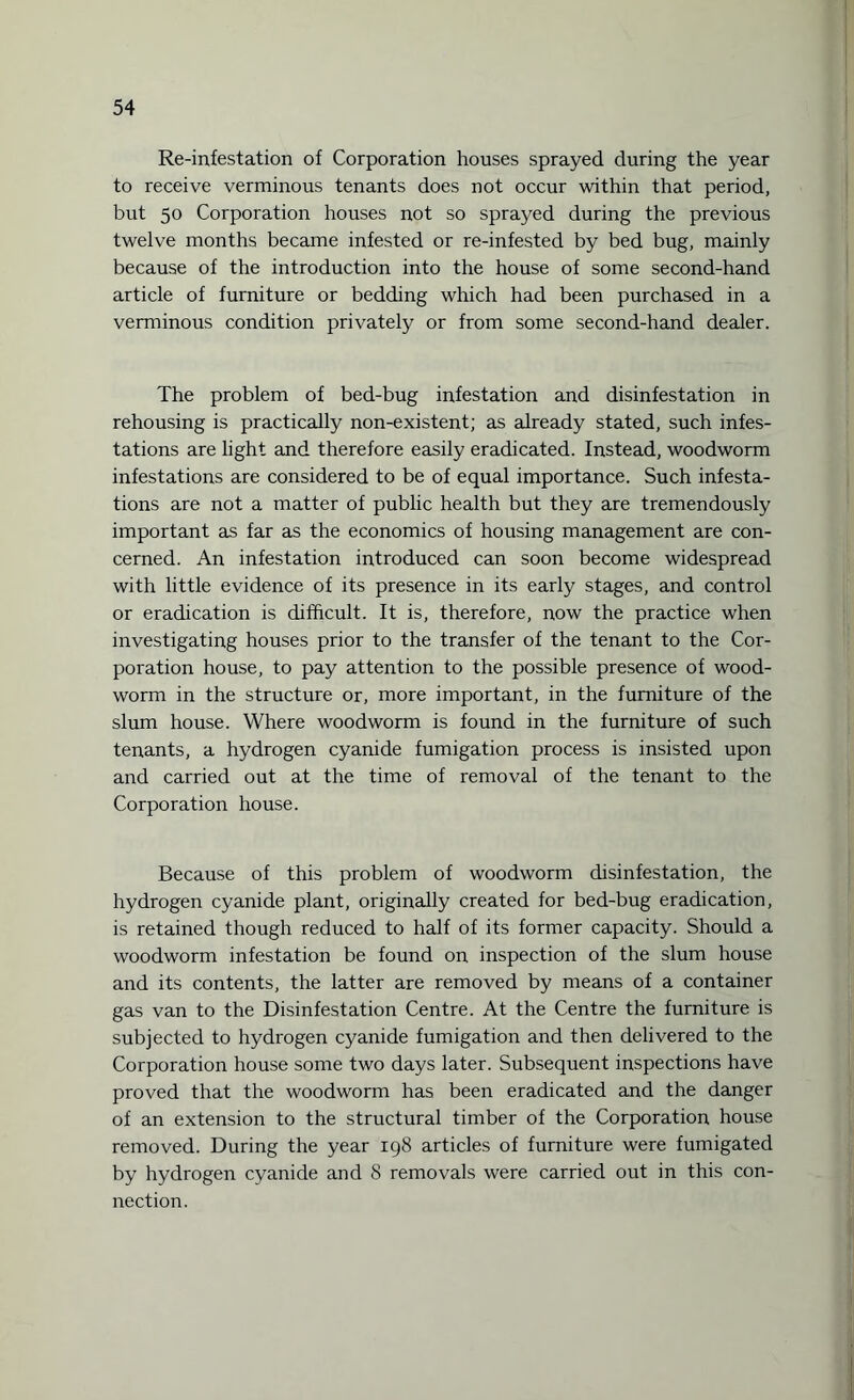 Re-infestation of Corporation houses sprayed during the year to receive verminous tenants does not occur within that period, but 50 Corporation houses not so sprayed during the previous twelve months became infested or re-infested by bed bug, mainly because of the introduction into the house of some second-hand article of furniture or bedding which had been purchased in a verminous condition privately or from some second-hand dealer. The problem of bed-bug infestation and disinfestation in rehousing is practically non-existent; as already stated, such infes¬ tations are light and therefore easily eradicated. Instead, woodworm infestations are considered to be of equal importance. Such infesta¬ tions are not a matter of public health but they are tremendously important as far as the economics of housing management are con¬ cerned. An infestation introduced can soon become widespread with little evidence of its presence in its early stages, and control or eradication is difficult. It is, therefore, now the practice when investigating houses prior to the transfer of the tenant to the Cor¬ poration house, to pay attention to the possible presence of wood¬ worm in the structure or, more important, in the furniture of the slum house. Where woodworm is found in the furniture of such tenants, a hydrogen cyanide fumigation process is insisted upon and carried out at the time of removal of the tenant to the Corporation house. Because of this problem of woodworm disinfestation, the hydrogen cyanide plant, originally created for bed-bug eradication, is retained though reduced to half of its former capacity. Should a woodworm infestation be found on inspection of the slum house and its contents, the latter are removed by means of a container gas van to the Disinfestation Centre. At the Centre the furniture is subjected to hydrogen cyanide fumigation and then delivered to the Corporation house some two days later. Subsequent inspections have proved that the woodworm has been eradicated and the danger of an extension to the structural timber of the Corporation house removed. During the year 198 articles of furniture were fumigated by hydrogen cyanide and 8 removals were carried out in this con¬ nection.
