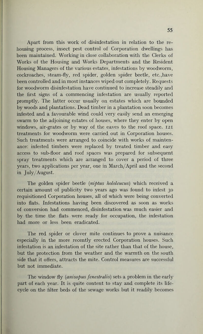 Apart from this work of disinfestation in relation to the re¬ housing process, insect pest control of Corporation dwellings has been maintained. Working in close collaboration with the Clerks of Works of the Housing and Works Departments and the Resident Housing Managers of the various estates, infestations by woodworm, cockroaches, steam-fly, red spider, golden spider beetle, etc.,have been controlled and in most instances wiped out completely. Requests for woodworm disinfestation have continued to increase steadily and the first signs of a commencing infestation are usually reported promptly. The latter occur usually on estates which are bounded by woods and plantations. Dead timber in a plantation soon becomes infested and a favourable wind could very easily send an emerging swarm to the adjoining estates of houses, where they enter by open windows, air-grates or by way of the eaves to the roof space. 121 treatments for woodworm were carried out in Corporation houses. Such treatments were arranged to coincide with works of mainten¬ ance: infested timbers were replaced by treated timber and easy access to sub-floor and roof spaces was prepared for subsequent spray treatments which are arranged to cover a period of three years, two applications per year, one in March/April and the second in July/August. The golden spider beetle (niptus hololeucus) which received a certain amount of publicity two years ago was found to infest 30 requisitioned Corporation houses, all of which were being converted into flats. Infestations having been discovered as soon as works of conversion had commenced, disinfestation was much easier and by the time the flats were ready for occupation, the infestation had more or less been eradicated. The red spider or clover mite continues to prove a nuisance especially in the more recently erected Corporation houses. Such infestation is an infestation of the site rather than that of the house, but the protection from the weather and the warmth on the south side that it offers, attracts the mite. Control measures are successful but not immediate. The window fly (anisopus fenestralis) sets a problem in the early part of each year. It is quite content to stay and complete its life¬ cycle on the filter beds of the sewage works but it readily becomes