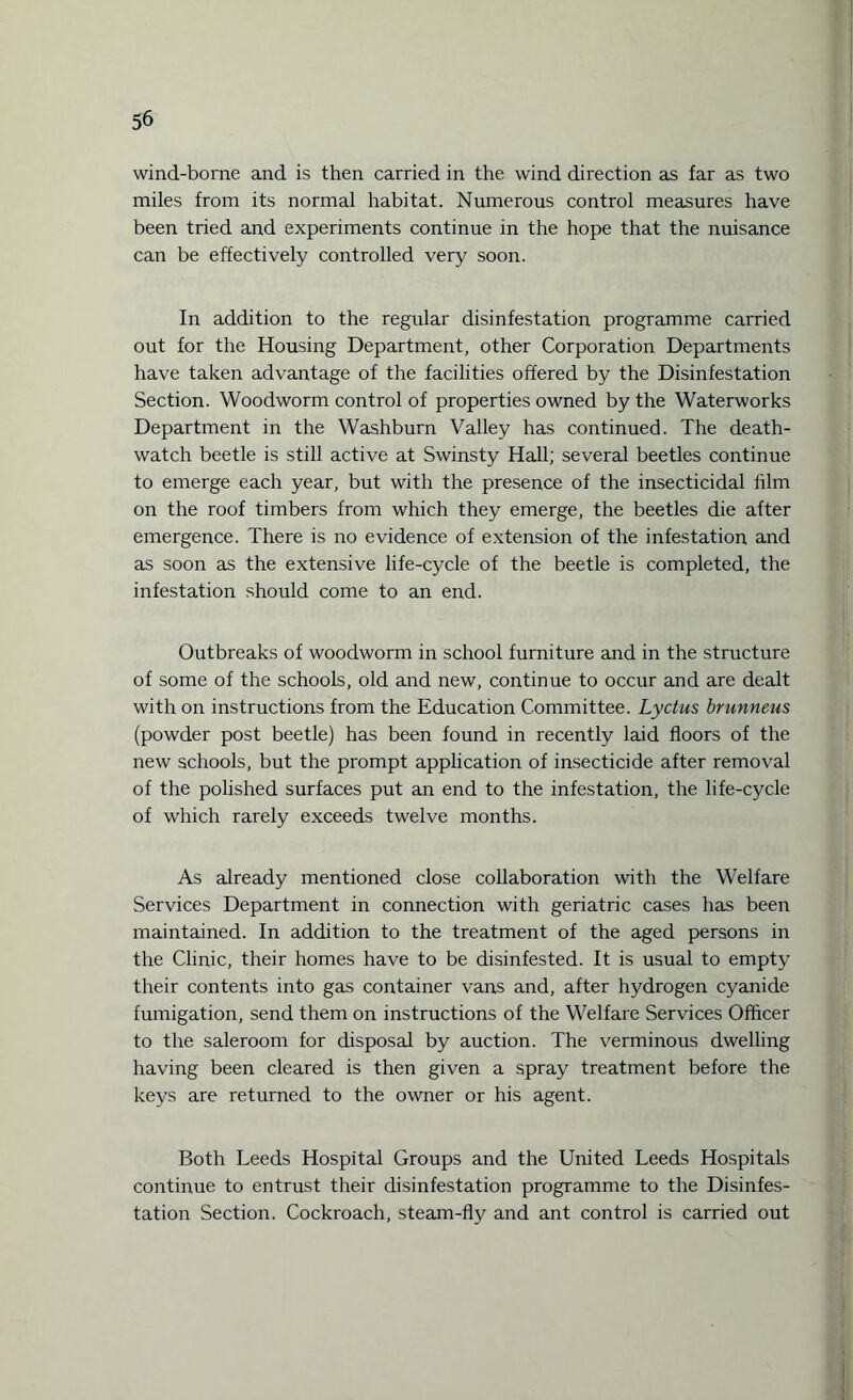 wind-borne and is then carried in the wind direction as far as two miles from its normal habitat. Numerous control measures have been tried and experiments continue in the hope that the nuisance can be effectively controlled very soon. In addition to the regular disinfestation programme carried out for the Housing Department, other Corporation Departments have taken advantage of the facilities offered by the Disinfestation Section. Woodworm control of properties owned by the Waterworks Department in the Washburn Valley has continued. The death- watch beetle is still active at Swinsty Hall; several beetles continue to emerge each year, but with the presence of the insecticidal film on the roof timbers from which they emerge, the beetles die after emergence. There is no evidence of extension of the infestation and as soon as the extensive life-cycle of the beetle is completed, the infestation should come to an end. Outbreaks of woodworm in school furniture and in the structure of some of the schools, old and new, continue to occur and are dealt with on instructions from the Education Committee. Lyctus brunneus (powder post beetle) has been found in recently laid floors of the new schools, but the prompt application of insecticide after removal of the polished surfaces put an end to the infestation, the life-cycle of which rarely exceeds twelve months. As already mentioned close collaboration with the Welfare Services Department in connection with geriatric cases has been maintained. In addition to the treatment of the aged persons in the Clinic, their homes have to be disinfested. It is usual to empty their contents into gas container vans and, after hydrogen cyanide fumigation, send them on instructions of the Welfare Services Officer to the saleroom for disposal by auction. The verminous dwelling having been cleared is then given a spray treatment before the keys are returned to the owner or his agent. Both Leeds Hospital Groups and the United Leeds Hospitals continue to entrust their disinfestation programme to the Disinfes¬ tation Section. Cockroach, steam-fly and ant control is carried out