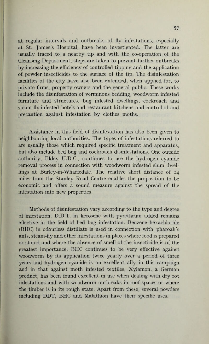at regular intervals and outbreaks of fly infestations, especially at St. James’s Hospital, have been investigated. The latter are usually traced to a nearby tip and with the co-operation of the Cleansing Department, steps are taken to prevent further outbreaks by increasing the efficiency of controlled tipping and the application of powder insecticides to the surface of the tip. The disinfestation facilities of the city have also been extended, when applied for, to private firms, property owners and the general public. These works include the disinfestation of verminous bedding, woodworm infested furniture and structures, bug infested dwellings, cockroach and steam-fly infested hotels and restaurant kitchens and control of and precaution against infestation by clothes moths. Assistance in this field of disinfestation has also been given to neighbouring local authorities. The types of infestations referred to are usually those which required specific treatment and apparatus, but also include bed bug and cockroach disinfestations. One outside authority, Ilkley U.D.C., continues to use the hydrogen cyanide removal process in connection with woodworm infested slum dwel¬ lings at Bur ley-in-Wharfedale. The relative short distance of 14 miles from the Stanley Road Centre enables the proposition to be economic and offers a sound measure against the spread of the infestation into new properties. Methods of disinfestation vary according to the type and degree of infestation. D.D.T. in kerosene with pyrethrum added remains effective in the field of bed bug infestation. Benzene hexachloride (BHC) in odourless distillate is used in connection with pharoah’s ants, steam-fly and other infestations in places where food is prepared or stored and where the absence of smell of the insecticide is of the greatest importance. BHC continues to be very effective against woodworm by its application twice yearly over a period of three years and hydrogen cyanide is an excellent ally in this campaign and in that against moth infested textiles. Xylamon, a German product, has been found excellent in use when dealing with dry rot infestations and with woodworm outbreaks in roof spaces or where the timber is in its rough state. Apart from these, several powders including DDT, BHC and Malathion have their specific uses.