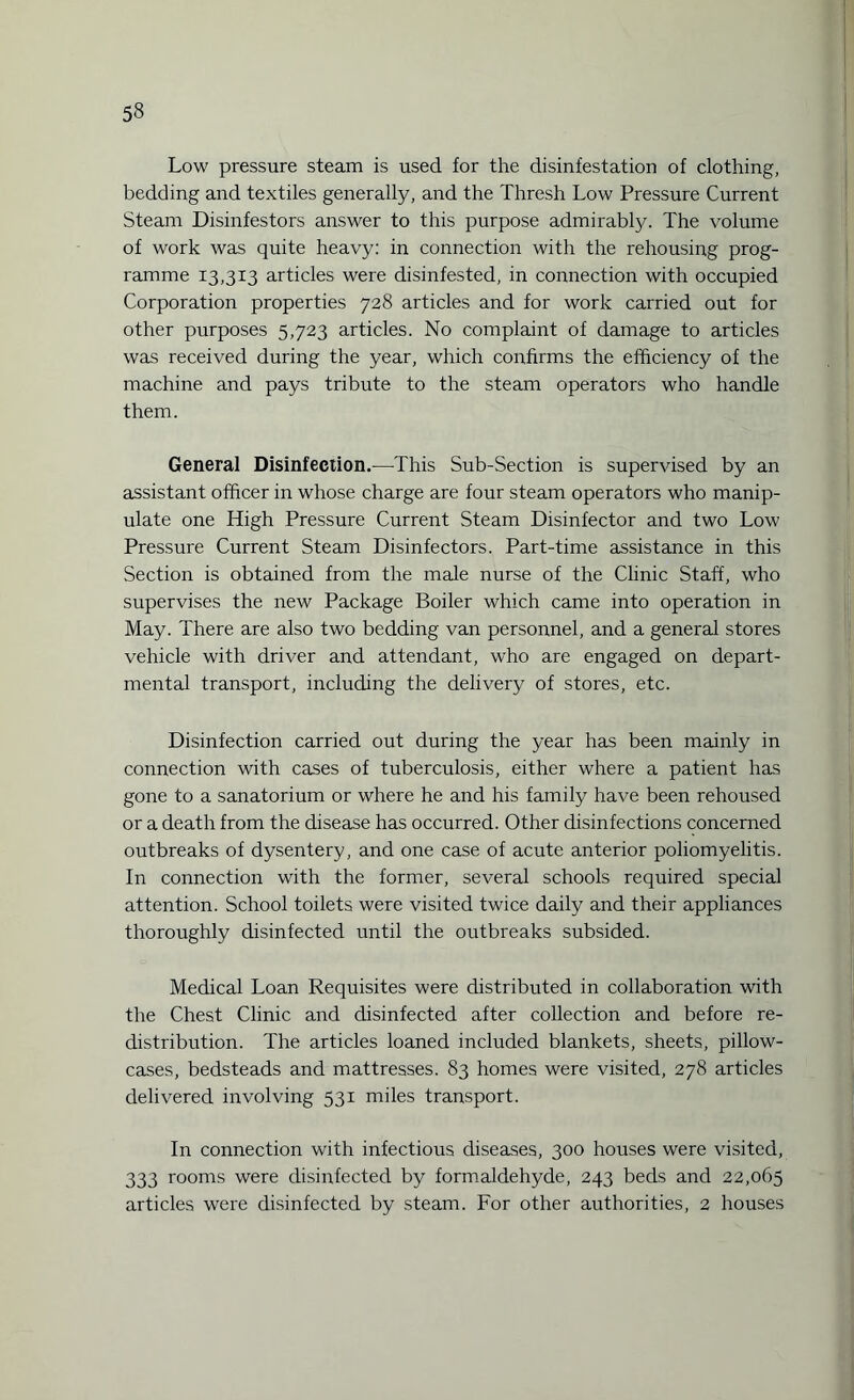 Low pressure steam is used for the disinfestation of clothing, bedding and textiles generally, and the Thresh Low Pressure Current Steam Disinfestors answer to this purpose admirably. The volume of work was quite heavy: in connection with the rehousing prog¬ ramme 13,313 articles were disinfested, in connection with occupied Corporation properties 728 articles and for work carried out for other purposes 5,723 articles. No complaint of damage to articles was received during the year, which confirms the efficiency of the machine and pays tribute to the steam operators who handle them. General Disinfection.—This Sub-Section is supervised by an assistant officer in whose charge are four steam operators who manip¬ ulate one High Pressure Current Steam Disinfector and two Low Pressure Current Steam Disinfectors. Part-time assistance in this Section is obtained from the male nurse of the Clinic Staff, who supervises the new Package Boiler which came into operation in May. There are also two bedding van personnel, and a general stores vehicle with driver and attendant, who are engaged on depart¬ mental transport, including the delivery of stores, etc. Disinfection carried out during the year has been mainly in connection with cases of tuberculosis, either where a patient has gone to a sanatorium or where he and his family have been rehoused or a death from the disease has occurred. Other disinfections concerned outbreaks of dysentery, and one case of acute anterior poliomyelitis. In connection with the former, several schools required special attention. School toilets were visited twice daily and their appliances thoroughly disinfected until the outbreaks subsided. Medical Loan Requisites were distributed in collaboration with the Chest Clinic and disinfected after collection and before re¬ distribution. The articles loaned included blankets, sheets, pillow¬ cases, bedsteads and mattresses. 83 homes were visited, 278 articles delivered involving 531 miles transport. In connection with infectious diseases, 300 houses were visited, 333 rooms were disinfected by formaldehyde, 243 beds and 22,065 articles were disinfected by steam. For other authorities, 2 houses