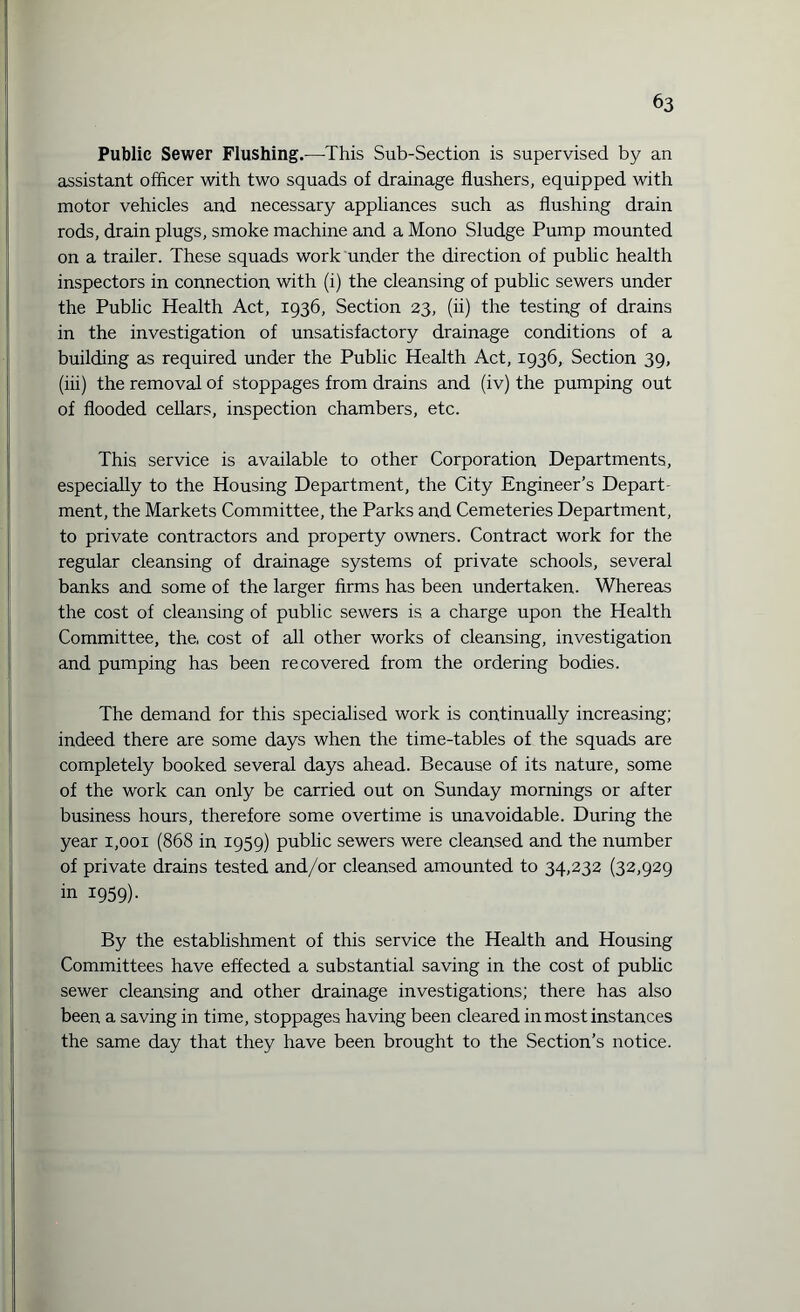 Public Sewer Flushing.—This Sub-Section is supervised by an assistant officer with two squads of drainage flushers, equipped with motor vehicles and necessary appliances such as flushing drain rods, drain plugs, smoke machine and a Mono Sludge Pump mounted on a trailer. These squads work under the direction of public health inspectors in connection with (i) the cleansing of public sewers under the Public Health Act, 1936, Section 23, (ii) the testing of drains in the investigation of unsatisfactory drainage conditions of a building as required under the Public Health Act, 1936, Section 39, (iii) the removal of stoppages from drains and (iv) the pumping out of flooded cellars, inspection chambers, etc. This service is available to other Corporation Departments, especially to the Housing Department, the City Engineer’s Depart¬ ment, the Markets Committee, the Parks and Cemeteries Department, to private contractors and property owners. Contract work for the regular cleansing of drainage systems of private schools, several banks and some of the larger firms has been undertaken. Whereas the cost of cleansing of public sewers is a charge upon the Health Committee, the, cost of all other works of cleansing, investigation and pumping has been recovered from the ordering bodies. The demand for this specialised work is continually increasing; indeed there are some days when the time-tables of the squads are completely booked several days ahead. Because of its nature, some of the work can only be carried out on Sunday mornings or after business hours, therefore some overtime is unavoidable. During the year 1,001 (868 in 1959) public sewers were cleansed and the number of private drains tested and/or cleansed amounted to 34,232 (32,929 in 1959). By the establishment of this service the Health and Housing Committees have effected a substantial saving in the cost of public sewer cleansing and other drainage investigations; there has also been a saving in time, stoppages having been cleared in most instances the same day that they have been brought to the Section’s notice.