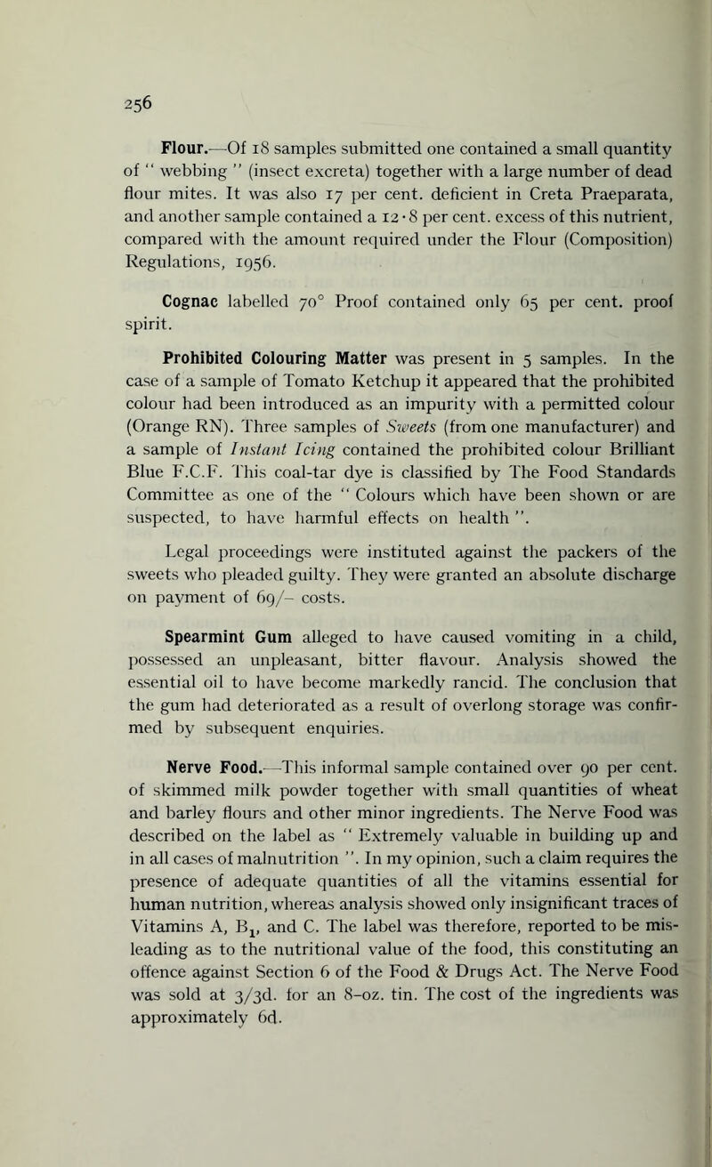 Flour.—Of 18 samples submitted one contained a small quantity of “ webbing ” (insect excreta) together with a large number of dead flour mites. It was also 17 per cent, deficient in Creta Praeparata, and another sample contained a 12 • 8 per cent, excess of this nutrient, compared with the amount required under the Flour (Composition) Regulations, 1956. Cognac labelled 70° Proof contained only 65 per cent, proof spirit. Prohibited Colouring Matter was present in 5 samples. In the case of a sample of Tomato Ketchup it appeared that the prohibited colour had been introduced as an impurity with a permitted colour (Orange RN). Three samples of Siveets (from one manufacturer) and a sample of Instant Icing contained the prohibited colour Brilliant Blue F.C.F. This coal-tar dye is classified by The Food Standards Committee as one of the “ Colours which have been shown or are suspected, to have harmful effects on health ”. Legal proceedings were instituted against the packers of the sweets who pleaded guilty. They were granted an absolute discharge on payment of 69/- costs. Spearmint Gum alleged to have caused vomiting in a child, possessed an unpleasant, bitter flavour. Analysis showed the essential oil to have become markedly rancid. The conclusion that the gum had deteriorated as a result of overlong storage was confir¬ med by subsequent enquiries. Nerve Food.-—This informal sample contained over 90 per cent, of skimmed milk powder together with small quantities of wheat and barley flours and other minor ingredients. The Nerve Food was described on the label as  Extremely valuable in building up and in all cases of malnutrition ”. In my opinion, such a claim requires the presence of adequate quantities of all the vitamins essential for human nutrition, whereas analysis showed only insignificant traces of Vitamins A, Bx, and C. The label was therefore, reported to be mis¬ leading as to the nutritional value of the food, this constituting an offence against Section 6 of the Food & Drugs Act. The Nerve Food was sold at 3/3d. for au 8-oz. tin. The cost of the ingredients was approximately 6d.