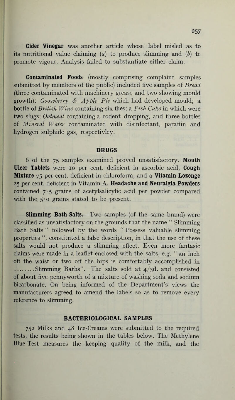 Cider Vinegar was another article whose label misled as to its nutritional value claiming (a) to produce slimming and (b) to promote vigour. Analysis failed to substantiate either claim. Contaminated Foods (mostly comprising complaint samples submitted by members of the public) included five samples of Bread (three contaminated with machinery grease and two showing mould growth); Gooseberry & Apple Pie which had developed mould; a bottle of British Wine containing six flies; a Fish Cake in which were two slugs; Oatmeal containing a rodent dropping, and three bottles of Mineral Water contaminated with disinfectant, paraffin and hydrogen sulphide gas, respectivley. DRUGS 6 of the 75 samples examined proved unsatisfactory. Mouth Ulcer Tablets were io per cent, deficient in ascorbic acid, Cough Mixture 75 per cent, deficient in chloroform, and a Vitamin Lozenge 25 per cent, deficient in Vitamin A. Headache and Neuralgia Powders contained 7-5 grains of acetylsalicylic acid per powder compared with the 5*0 grains stated to be present. Slimming Bath Salts.—Two samples (of the same brand) were classified as unsatisfactory on the grounds that the name “ Slimming Bath Salts ” followed by the words “ Possess valuable slimming properties , constituted a false description, in that the use of these salts would not produce a slimming effect. Even more fantasic claims were made in a leaflet enclosed with the salts, e.g. “ an inch off the waist or two off the hips is comfortably accomplished in .Slimming Baths”. The salts sold at 4/3d. and consisted of about five pennyworth of a mixture of washing soda and sodium bicarbonate. On being informed of the Department’s views the manufacturers agreed to amend the labels so as to remove every reference to slimming. BACTERIOLOGICAL SAMPLES 752 Milks and 48 Ice-Creams were submitted to the required tests, the results being shown in the tables below. The Methylene Blue Test measures the keeping quality of the milk, and the