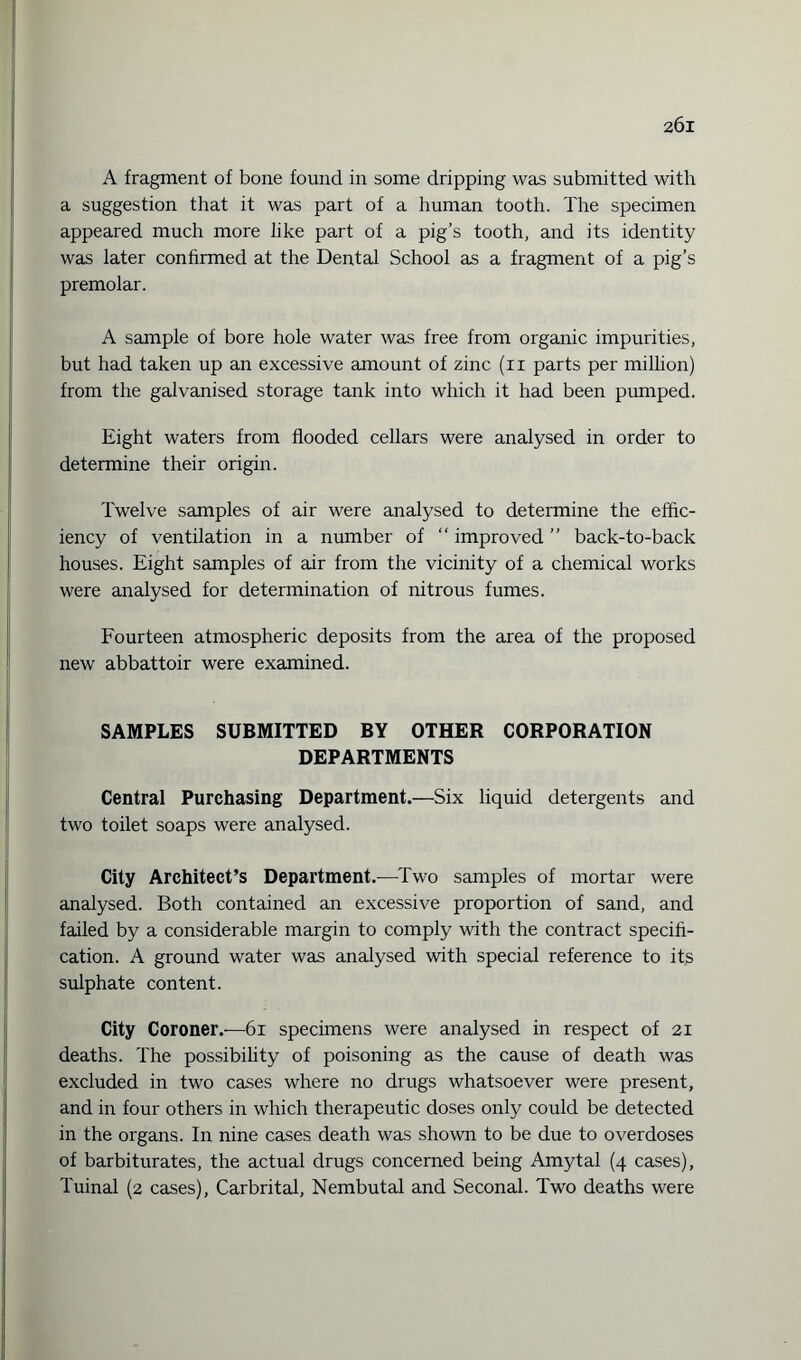 A fragment of bone found in some dripping was submitted with a suggestion that it was part of a human tooth. The specimen appeared much more like part of a pig’s tooth, and its identity was later confirmed at the Dental School as a fragment of a pig’s premolar. A sample of bore hole water was free from organic impurities, but had taken up an excessive amount of zinc (n parts per million) from the galvanised storage tank into which it had been pumped. Eight waters from flooded cellars were analysed in order to determine their origin. Twelve samples of air were analysed to determine the effic¬ iency of ventilation in a number of “ improved ” back-to-back houses. Eight samples of air from the vicinity of a chemical works were analysed for determination of nitrous fumes. Fourteen atmospheric deposits from the area of the proposed new abbattoir were examined. SAMPLES SUBMITTED BY OTHER CORPORATION DEPARTMENTS Central Purchasing Department.—Six liquid detergents and two toilet soaps were analysed. City Architect’s Department.—Two samples of mortar were analysed. Both contained an excessive proportion of sand, and failed by a considerable margin to comply with the contract specifi¬ cation. A ground water was analysed with special reference to its sulphate content. City Coroner.—61 specimens were analysed in respect of 21 deaths. The possibility of poisoning as the cause of death was excluded in two cases where no drugs whatsoever were present, and in four others in which therapeutic doses only could be detected in the organs. In nine cases death was shown to be due to overdoses of barbiturates, the actual drugs concerned being Amytal (4 cases), Tuinal (2 cases), Carbrital, Nembutal and Seconal. Two deaths were