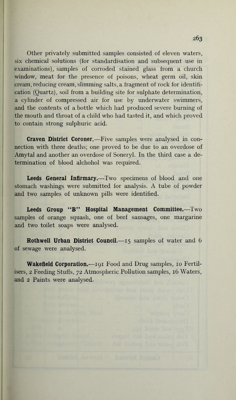 Other privately submitted samples consisted of eleven waters, six chemical solutions (for standardisation and subsequent use in examinations), samples of corroded stained glass from a church window, meat for the presence of poisons, wheat germ oil, skin cream, reducing cream, slimming salts, a fragment of rock for identifi¬ cation (Quartz), soil from a building site for sulphate determination, a cylinder of compressed air for use by underwater swimmers, and the contents of a bottle which had produced severe burning of the mouth and throat of a child who had tasted it, and which proved to contain strong sulphuric acid. Craven District Coroner.—Five samples were analysed in con¬ nection with three deaths; one proved to be due to an overdose of Amytal and another an overdose of Soneryl. In the third case a de¬ termination of blood alchohol was required. Leeds General Infirmary.—Two specimens of blood and one stomach washings were submitted for analysis. A tube of powder and two samples of unknown pills were identified. Leeds Group “B” Hospital Management Committee.—Two samples of orange squash, one of beef sausages, one margarine and two toilet soaps were analysed. Rothwell Urban District Council.—15 samples of water and 6 of sewage were analysed. Wakefield Corporation.—igi Food and Drug samples, 10 Fertil¬ isers, 2 Feeding Stuffs, 72 Atmospheric Pollution samples, 16 Waters, and 2 Paints were analysed.