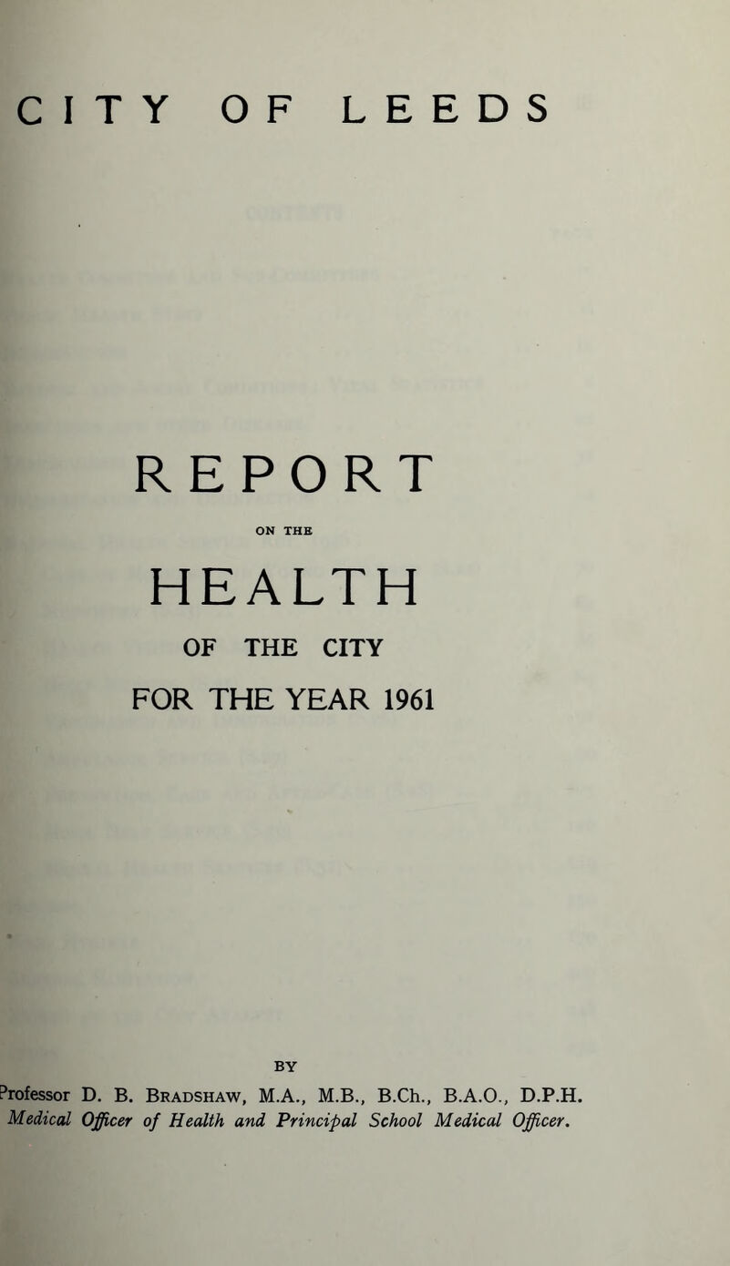 CITY OF LEEDS REPORT ON THE HEALTH OF THE CITY FOR THE YEAR 1961 BY Professor D. B. Bradshaw, M.A., M.B., B.Ch., B.A.O., D.P.H. Medical Officer of Health and Principal School Medical Officer.