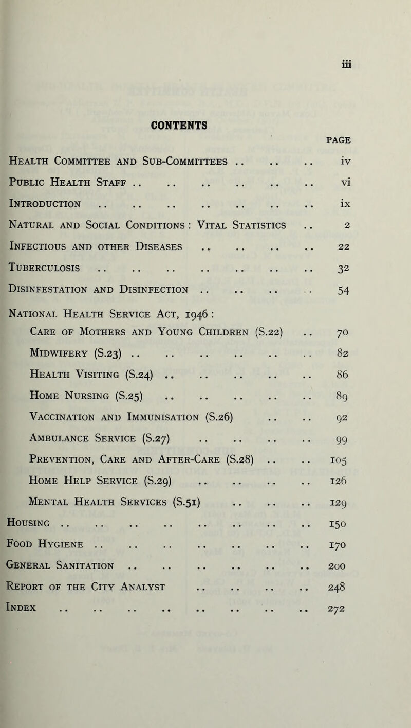 CONTENTS PAGE Health Committee and Sub-Committees. iv Public Health Staff. vi Introduction. ix Natural and Social Conditions : Vital Statistics .. 2 Infectious and other Diseases. 22 Tuberculosis. 32 Disinfestation and Disinfection .. .. .. .. 54 National Health Service Act, 1946 : Care of Mothers and Young Children (S.22) .. 70 Midwifery (S.23). 82 Health Visiting (S.24). 86 Home Nursing (S.25) 89 Vaccination and Immunisation (S.26) .. .. 92 Ambulance Service (S.27) 99 Prevention, Care and After-Care (S.28) .. .. 105 Home Help Service (S.29) 126 Mental Health Services (S.51) 129 Housing.150 Food Hygiene .. .. .. .. .. .. .. 170 General Sanitation.200 Report of the City Analyst .. .. .. .. 248 Index . .. .. 272