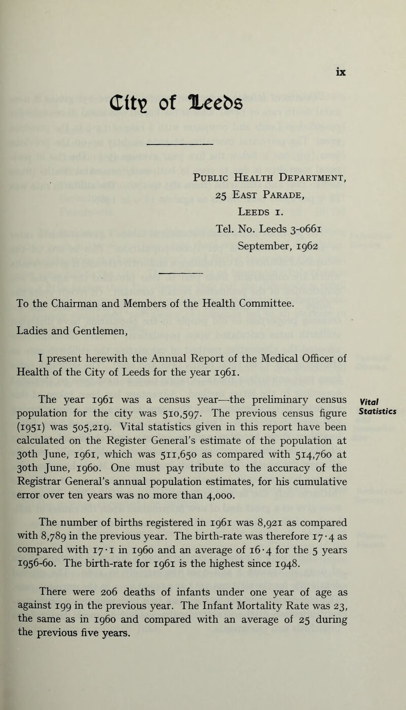 Cit£ of Xeebs Public Health Department, 25 East Parade, Leeds i. Tel. No. Leeds 3-0661 September, 1962 To the Chairman and Members of the Health Committee. Ladies and Gentlemen, I present herewith the Annual Report of the Medical Officer of Health of the City of Leeds for the year 1961. The year 1961 was a census year—the preliminary census population for the city was 510,597. The previous census figure (1951) was 505,219. Vital statistics given in this report have been calculated on the Register General’s estimate of the population at 30th June, 1961, which was 511,650 as compared with 514,760 at 30th June, i960. One must pay tribute to the accuracy of the Registrar General’s annual population estimates, for his cumulative error over ten years was no more than 4,000. The number of births registered in 1961 was 8,921 as compared with 8,789 in the previous year. The birth-rate was therefore 17 -4 as compared with 17-1 in i960 and an average of 16-4 for the 5 years 1956-60. The birth-rate for 1961 is the highest since 1948. There were 206 deaths of infants under one year of age as against 199 in the previous year. The Infant Mortality Rate was 23, the same as in i960 and compared with an average of 25 during the previous five years. Vital Statistics