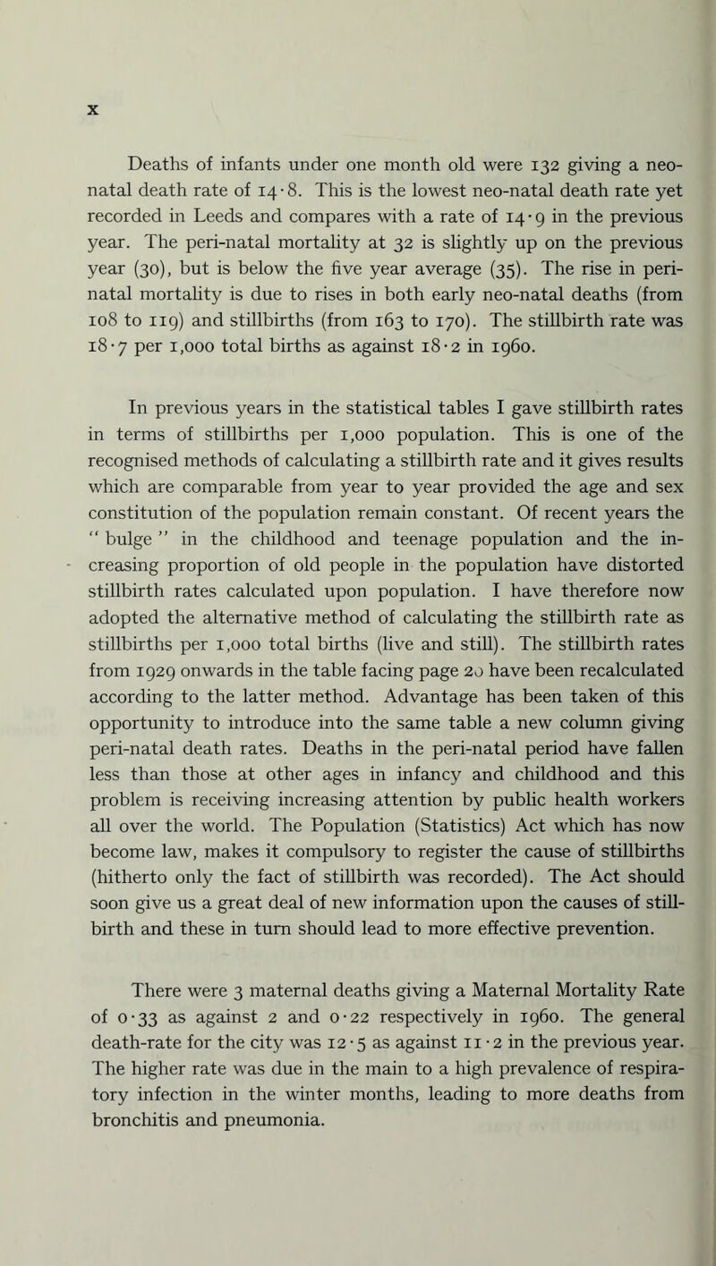 Deaths of infants under one month old were 132 giving a neo¬ natal death rate of 14-8. This is the lowest neo-natal death rate yet recorded in Leeds and compares with a rate of 14-9 in the previous year. The peri-natal mortality at 32 is slightly up on the previous year (30), but is below the five year average (35). The rise in peri¬ natal mortality is due to rises in both early neo-natal deaths (from 108 to 119) and stillbirths (from 163 to 170). The stillbirth rate was 18-7 per 1,000 total births as against 18-2 in i960. In previous years in the statistical tables I gave stillbirth rates in terms of stillbirths per 1,000 population. This is one of the recognised methods of calculating a stillbirth rate and it gives results which are comparable from year to year provided the age and sex constitution of the population remain constant. Of recent years the “ bulge ” in the childhood and teenage population and the in¬ creasing proportion of old people in the population have distorted stillbirth rates calculated upon population. I have therefore now adopted the alternative method of calculating the stillbirth rate as stillbirths per 1,000 total births (live and still). The stillbirth rates from 1929 onwards in the table facing page 20 have been recalculated according to the latter method. Advantage has been taken of this opportunity to introduce into the same table a new column giving peri-natal death rates. Deaths in the peri-natal period have fallen less than those at other ages in infancy and childhood and this problem is receiving increasing attention by public health workers all over the world. The Population (Statistics) Act which has now become law, makes it compulsory to register the cause of stillbirths (hitherto only the fact of stillbirth was recorded). The Act should soon give us a great deal of new information upon the causes of still¬ birth and these in turn should lead to more effective prevention. There were 3 maternal deaths giving a Maternal Mortality Rate of 0-33 as against 2 and 0-22 respectively in i960. The general death-rate for the city was 12-5 as against 11 • 2 in the previous year. The higher rate was due in the main to a high prevalence of respira¬ tory infection in the winter months, leading to more deaths from bronchitis and pneumonia.