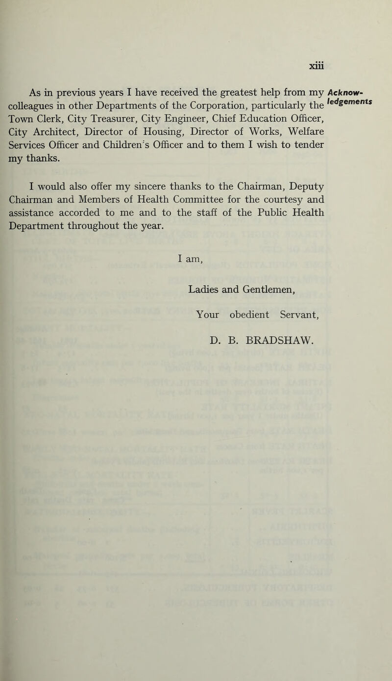 As in previous years I have received the greatest help from my Acknow- colleagues in other Departments of the Corporation, particularly the ledSements Town Clerk, City Treasurer, City Engineer, Chief Education Officer, City Architect, Director of Housing, Director of Works, Welfare Services Officer and Children's Officer and to them I wish to tender my thanks. I would also offer my sincere thanks to the Chairman, Deputy Chairman and Members of Health Committee for the courtesy and assistance accorded to me and to the staff of the Public Health Department throughout the year. I am, Ladies and Gentlemen, Your obedient Servant, D. B. BRADSHAW.