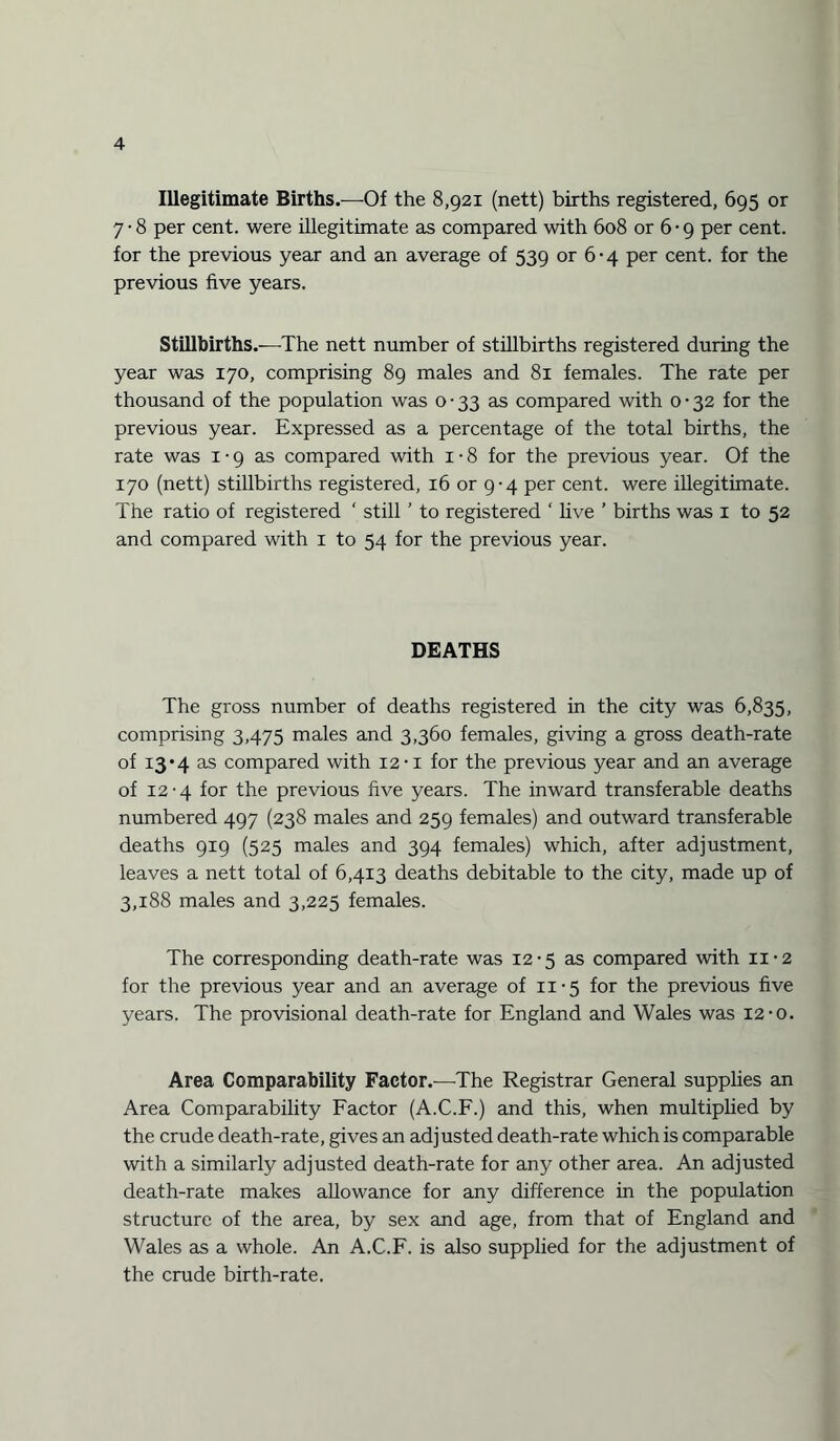 Illegitimate Births.—-Of the 8,921 (nett) births registered, 695 or 7 • 8 per cent, were illegitimate as compared with 608 or 6 • 9 per cent, for the previous year and an average of 539 or 6-4 per cent, for the previous five years. Stillbirths.—The nett number of stillbirths registered during the year was 170, comprising 89 males and 81 females. The rate per thousand of the population was 0-33 as compared with 0-32 for the previous year. Expressed as a percentage of the total births, the rate was 1 ■ 9 as compared with 1 • 8 for the previous year. Of the 170 (nett) stillbirths registered, 16 or 9-4 per cent, were illegitimate. The ratio of registered ‘ still ’ to registered ‘ five ’ births was 1 to 52 and compared with 1 to 54 for the previous year. DEATHS The gross number of deaths registered in the city was 6,835, comprising 3,475 males and 3,360 females, giving a gross death-rate of 13*4 as compared with 12 -i for the previous year and an average of 12-4 for the previous five years. The inward transferable deaths numbered 497 (238 males and 259 females) and outward transferable deaths 919 (525 males and 394 females) which, after adjustment, leaves a nett total of 6,413 deaths debitable to the city, made up of 3,188 males and 3,225 females. The corresponding death-rate was 12-5 as compared with n-2 for the previous year and an average of 11-5 for the previous five years. The provisional death-rate for England and Wales was 12-o. Area Comparability Factor.—The Registrar General supplies an Area Comparability Factor (A.C.F.) and this, when multiplied by the crude death-rate, gives an adjusted death-rate which is comparable with a similarly adjusted death-rate for any other area. An adjusted death-rate makes allowance for any difference in the population structure of the area, by sex and age, from that of England and Wales as a whole. An A.C.F. is also supplied for the adjustment of the crude birth-rate.
