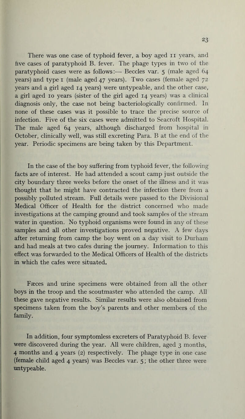 There was one case of typhoid fever, a boy aged n years, and five cases of paratyphoid B. fever. The phage types in two of the paratyphoid cases were as follows:-—• Beccles var. 5 (male aged 64 years) and type 1 (male aged 47 years). Two cases (female aged 72 years and a girl aged 14 years) were untypeable, and the other case, a girl aged 10 years (sister of the girl aged 14 years) was a clinical diagnosis only, the case not being bacteriologically confirmed. In none of these cases was it possible to trace the precise source of infection. Five of the six cases were admitted to Seacroft Hospital. The male aged 64 years, although discharged from hospital in October, clinically well, was still excreting Para. B at the end of the year. Periodic specimens are being taken by this Department. In the case of the boy suffering from typhoid fever, the following facts are of interest. He had attended a scout camp just outside the city boundary three weeks before the onset of the illness and it was thought that he might have contracted the infection there from a possibly polluted stream. Full details were passed to the Divisional Medical Officer of Health for the district concerned who made investigations at the camping ground and took samples of the stream water in question. No typhoid organisms were found in any of these samples and all other investigations proved negative. A few days after returning from camp the boy went on a day visit to Durham and had meals at two cafes during the journey. Information to this effect was forwarded to the Medical Officers of Health of the districts in which the cafes were situated. Faeces and urine specimens were obtained from all the other boys in the troop and the scoutmaster who attended the camp. All these gave negative results. Similar results were also obtained from specimens taken from the boy’s parents and other members of the family. In addition, four symptomless excreters of Paratyphoid B. fever were discovered during the year. All were children, aged 3 months, 4 months and 4 years (2) respectively. The phage type in one case (female child aged 4 years) was Beccles var. 5; the other three were untypeable.