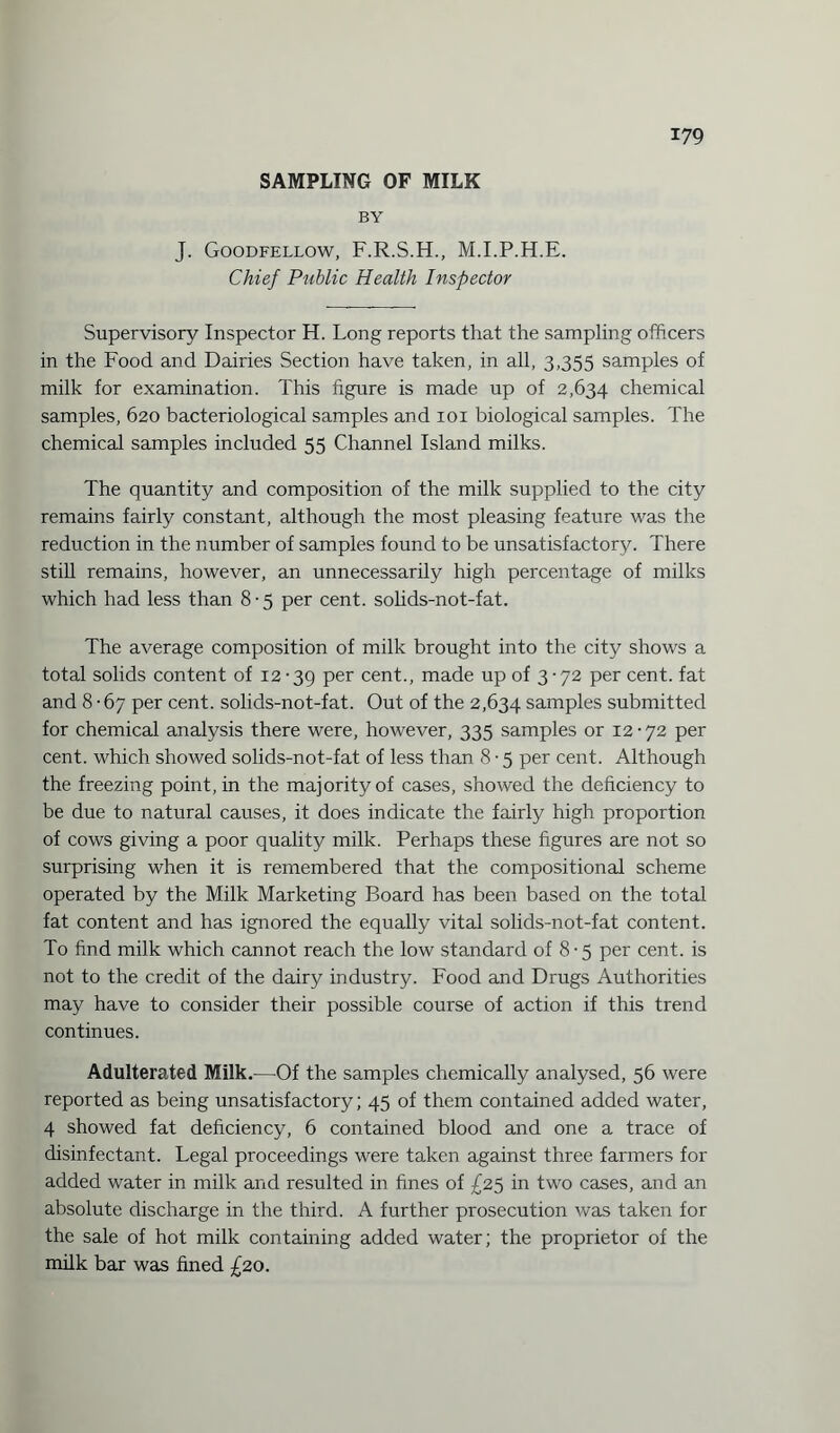SAMPLING OF MILK BY J. Goodfellow, F.R.S.H., M.I.P.H.E. Chief Public Health Inspector Supervisory Inspector H. Long reports that the sampling officers in the Food and Dairies Section have taken, in all, 3,355 samples of milk for examination. This figure is made up of 2,634 chemical samples, 620 bacteriological samples and 101 biological samples. The chemical samples included 55 Channel Island milks. The quantity and composition of the milk supplied to the city remains fairly constant, although the most pleasing feature was the reduction in the number of samples found to be unsatisfactory. There still remains, however, an unnecessarily high percentage of milks which had less than 8-5 per cent, solids-not-fat. The average composition of milk brought into the city shows a total solids content of 12-39 Per cent., made up of 3-72 per cent, fat and 8-67 per cent, solids-not-fat. Out of the 2,634 samples submitted for chemical analysis there were, however, 335 samples or 12-72 per cent, which showed solids-not-fat of less than 8 • 5 per cent. Although the freezing point, in the majority of cases, showed the deficiency to be due to natural causes, it does indicate the fairly high proportion of cows giving a poor quality milk. Perhaps these figures are not so surprising when it is remembered that the compositional scheme operated by the Milk Marketing Board has been based on the total fat content and has ignored the equally vital solids-not-fat content. To find milk which cannot reach the low standard of 8-5 per cent, is not to the credit of the dairy industry. Food and Drugs Authorities may have to consider their possible course of action if this trend continues. Adulterated Milk.—Of the samples chemically analysed, 56 were reported as being unsatisfactory; 45 of them contained added water, 4 showed fat deficiency, 6 contained blood and one a trace of disinfectant. Legal proceedings were taken against three farmers for added water in milk and resulted in fines of £25 in two cases, and an absolute discharge in the third. A further prosecution was taken for the sale of hot milk containing added water; the proprietor of the milk bar was fined £20.