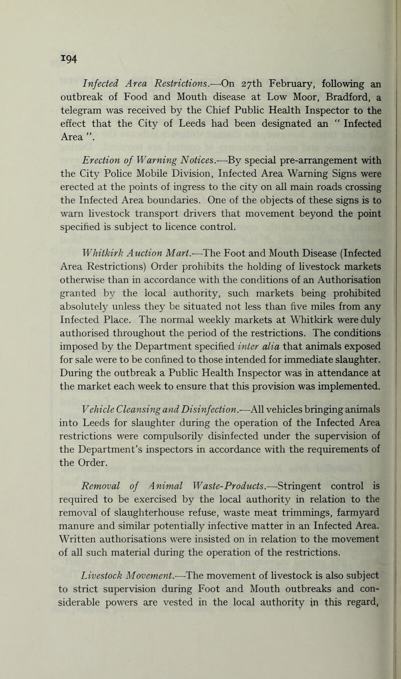 Infected Area Restrictions.—On 27th February, following an outbreak of Food and Mouth disease at Low Moor, Bradford, a telegram was received by the Chief Public Health Inspector to the effect that the City of Leeds had been designated an  Infected Area Erection of Warning Notices.-—By special pre-arrangement with the City Police Mobile Division, Infected Area Warning Signs were erected at the points of ingress to the city on all main roads crossing the Infected Area boundaries. One of the objects of these signs is to warn livestock transport drivers that movement beyond the point specified is subject to licence control. Whitkirk Auction Mart.—The Foot and Mouth Disease (Infected Area Restrictions) Order prohibits the holding of livestock markets otherwise than in accordance with the conditions of an Authorisation granted by the local authority, such markets being prohibited absolutely unless they be situated not less than five miles from any Infected Place. The normal weekly markets at Whitkirk were duly authorised throughout the period of the restrictions. The conditions imposed by the Department specified inter alia that animals exposed for sale were to be confined to those intended for immediate slaughter. During the outbreak a Public Health Inspector was in attendance at the market each week to ensure that this provision was implemented. Vehicle Cleansing and Disinfection.-—All vehicles bringing animals into Leeds for slaughter during the operation of the Infected Area restrictions were compulsorily disinfected under the supervision of the Department’s inspectors in accordance with the requirements of the Order. Removal of Animal Waste-Products.—Stringent control is required to be exercised by the local authority in relation to the removal of slaughterhouse refuse, waste meat trimmings, farmyard manure and similar potentially infective matter in an Infected Area. Written authorisations were insisted on in relation to the movement of all such material during the operation of the restrictions. Livestock Movement.-—The movement of livestock is also subject to strict supervision during Foot and Mouth outbreaks and con¬ siderable powers are vested in the local authority in this regard,