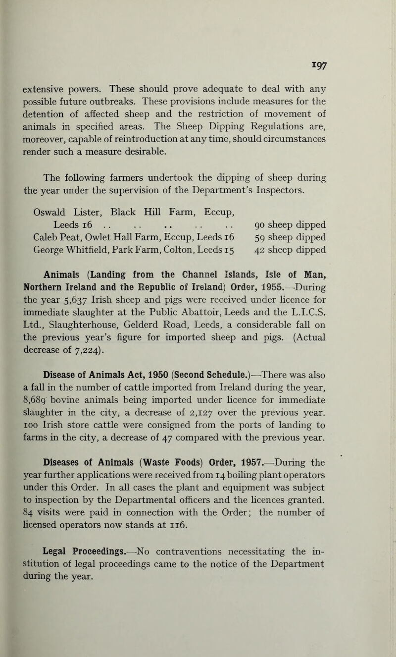 extensive powers. These should prove adequate to deal with any possible future outbreaks. These provisions include measures for the detention of affected sheep and the restriction of movement of animals in specified areas. The Sheep Dipping Regulations are, moreover, capable of reintroduction at any time, should circumstances render such a measure desirable. The following farmers undertook the dipping of sheep during the year under the supervision of the Department’s Inspectors. Oswald Lister, Black Hill Farm, Eccup, Leeds 16 .. .. .. .. .. 90 sheep dipped Caleb Peat, Owlet Hall Farm, Eccup, Leeds 16 59 sheep dipped George Whitfield, Park Farm, Colton, Leeds 15 42 sheep dipped Animals (Landing from the Channel Islands, Isle of Man, Northern Ireland and the Republic of Ireland) Order, 1955.—During the year 5,637 Irish sheep and pigs were received under licence for immediate slaughter at the Public Abattoir, Leeds and the L.I.C.S. Ltd., Slaughterhouse, Gelderd Road, Leeds, a considerable fall on the previous year’s figure for imported sheep and pigs. (Actual decrease of 7,224). Disease of Animals Act, 1950 (Second Schedule.)—There was also a fall in the number of cattle imported from Ireland during the year, 8,689 bovine animals being imported under licence for immediate slaughter in the city, a decrease of 2,127 over the previous year. 100 Irish store cattle were consigned from the ports of landing to farms in the city, a decrease of 47 compared with the previous year. Diseases of Animals (Waste Foods) Order, 1957.—During the year further applications were received from 14 boiling plant operators under this Order. In all cases the plant and equipment was subject to inspection by the Departmental officers and the licences granted. 84 visits were paid in connection with the Order; the number of licensed operators now stands at 116. Legal Proceedings.-—No contraventions necessitating the in¬ stitution of legal proceedings came to the notice of the Department during the year.
