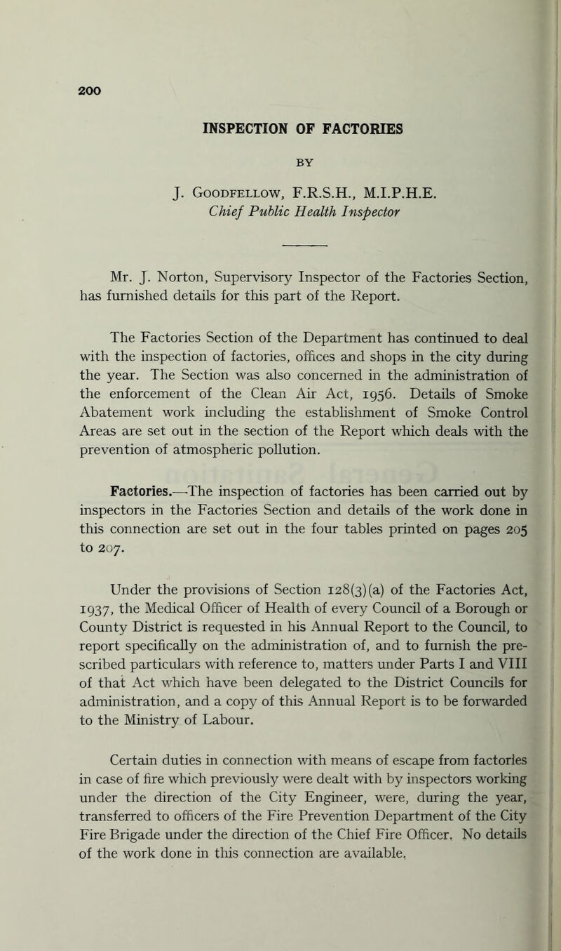 INSPECTION OF FACTORIES BY J. Goodfellow, F.R.S.H., M.I.P.H.E. Chief Public Health Inspector Mr. J. Norton, Supervisory Inspector of the Factories Section, has furnished details for this part of the Report. The Factories Section of the Department has continued to deed with the inspection of factories, offices and shops in the city during the year. The Section was also concerned in the administration of the enforcement of the Clean Air Act, 1956. Details of Smoke Abatement work including the establishment of Smoke Control Areas are set out in the section of the Report which deals with the prevention of atmospheric pollution. Factories.—-The inspection of factories has been carried out by inspectors in the Factories Section and details of the work done in this connection are set out in the four tables printed on pages 205 to 207. Under the provisions of Section 128(3)(a) of the Factories Act, 1937, the Medical Officer of Health of every Council of a Borough or County District is requested in his Annual Report to the Council, to report specifically on the administration of, and to furnish the pre¬ scribed particulars with reference to, matters under Parts I and VIII of that Act which have been delegated to the District Councils for administration, and a copy of this Annual Report is to be forwarded to the Ministry of Labour. Certain duties in connection with means of escape from factories in case of fire which previously were dealt with by inspectors working under the direction of the City Engineer, were, during the year, transferred to officers of the Fire Prevention Department of the City Fire Brigade under the direction of the Chief Fire Officer, No details of the work done in this connection are available,