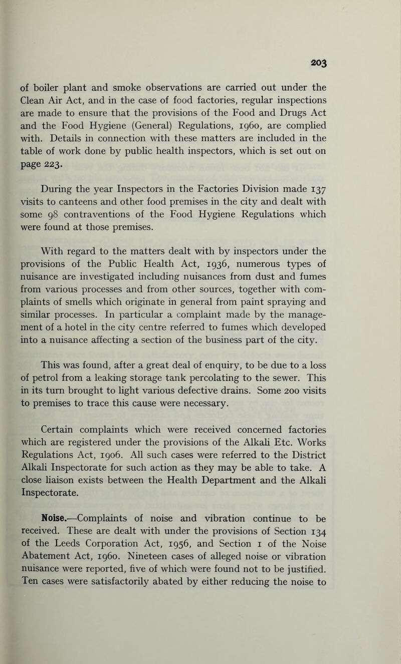 of boiler plant and smoke observations are carried out under the Clean Air Act, and in the case of food factories, regular inspections are made to ensure that the provisions of the Food and Drugs Act and the Food Hygiene (General) Regulations, i960, are complied with. Details in connection with these matters are included in the table of work done by public health inspectors, which is set out on page 223. During the year Inspectors in the Factories Division made 137 visits to canteens and other food premises in the city and dealt with some 98 contraventions of the Food Hygiene Regulations which were found at those premises. With regard to the matters dealt with by inspectors under the provisions of the Public Health Act, 1936, numerous types of nuisance are investigated including nuisances from dust and fumes from various processes and from other sources, together with com¬ plaints of smells which originate in general from paint spraying and similar processes. In particular a complaint made by the manage¬ ment of a hotel in the city centre referred to fumes which developed into a nuisance affecting a section of the business part of the city. This was found, after a great deal of enquiry, to be due to a loss of petrol from a leaking storage tank percolating to the sewer. This in its turn brought to light various defective drains. Some 200 visits to premises to trace this cause were necessary. Certain complaints which were received concerned factories which are registered under the provisions of the Alkali Etc. Works Regulations Act, 1906. All such cases were referred to the District Alkali Inspectorate for such action as they may be able to take. A close liaison exists between the Health Department and the Alkali Inspectorate. Noise.—Complaints of noise and vibration continue to be received. These are dealt with under the provisions of Section 134 of the Leeds Corporation Act, 1956, and Section 1 of the Noise Abatement Act, i960. Nineteen cases of alleged noise or vibration nuisance were reported, five of which were found not to be justified. Ten cases were satisfactorily abated by either reducing the noise to