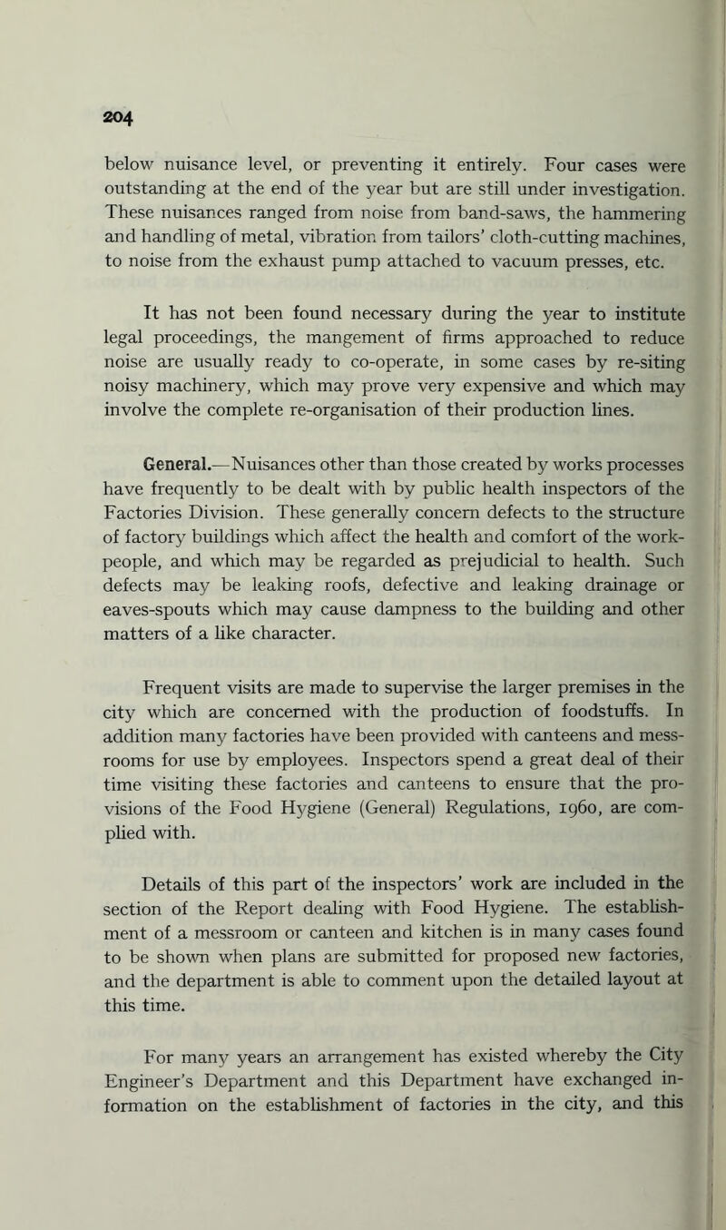 below nuisance level, or preventing it entirely. Four cases were outstanding at the end of the year but are still under investigation. These nuisances ranged from noise from band-saws, the hammering and handling of metal, vibration from tailors’ cloth-cutting machines, to noise from the exhaust pump attached to vacuum presses, etc. It has not been found necessary during the year to institute legal proceedings, the mangement of firms approached to reduce noise are usually ready to co-operate, in some cases by re-siting noisy machinery, which may prove very expensive and which may involve the complete re-organisation of their production lines. General.—Nuisances other than those created by works processes have frequently to be dealt with by public health inspectors of the Factories Division. These generally concern defects to the structure of factory buildings which affect the health and comfort of the work¬ people, and which may be regarded as prejudicial to health. Such defects may be leaking roofs, defective and leaking drainage or eaves-spouts which may cause dampness to the building and other matters of a like character. Frequent visits are made to supervise the larger premises in the city which are concerned with the production of foodstuffs. In addition many factories have been provided with canteens and mess- rooms for use by employees. Inspectors spend a great deal of their time visiting these factories and canteens to ensure that the pro¬ visions of the Food Hygiene (General) Regulations, 1960, are com¬ plied with. Details of this part of the inspectors’ work are included in the section of the Report dealing with Food Hygiene. The establish¬ ment of a messroom or canteen and kitchen is in many cases found to be shown when plans are submitted for proposed new factories, and the department is able to comment upon the detailed layout at this time. For many years an arrangement has existed whereby the City Engineer’s Department and this Department have exchanged in¬ formation on the establishment of factories in the city, and this