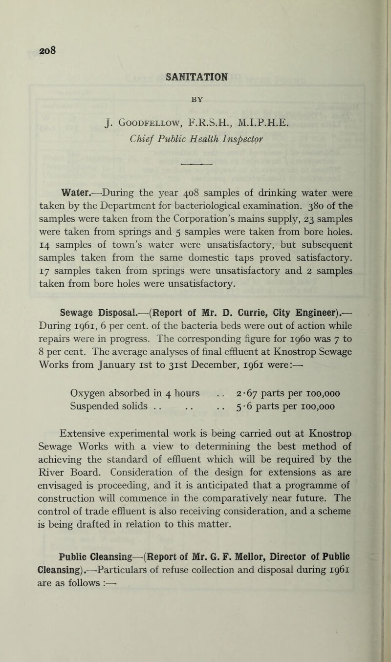 SANITATION BY J. Goodfellow, F.R.S.H., M.I.P.H.E. Chief Public Health Inspector Water.—During the year 408 samples of drinking water were taken by the Department for bacteriological examination. 380 of the samples were taken from the Corporation’s mains supply, 23 samples were taken from springs and 5 samples were taken from bore holes. 14 samples of town’s water were unsatisfactory, but subsequent samples taken from the same domestic taps proved satisfactory. 17 samples taken from springs were unsatisfactory and 2 samples taken from bore holes were unsatisfactory. Sewage Disposal.—(Report of Mr. D. Currie, City Engineer).— During 1961, 6 per cent, of the bacteria beds were out of action while repairs were in progress. The corresponding figure for i960 was 7 to 8 per cent. The average analyses of final effluent at Knostrop Sewage Works from January 1st to 31st December, 1961 were:— Oxygen absorbed in 4 hours .. 2-67 parts per 100,000 Suspended solids .. .. .. 5-6 parts per 100,000 Extensive experimental work is being carried out at Knostrop Sewage Works with a view to determining the best method of achieving the standard of effluent which will be required by the River Board. Consideration of the design for extensions as are envisaged is proceeding, and it is anticipated that a programme of construction will commence in the comparatively near future. The control of trade effluent is also receiving consideration, and a scheme is being drafted in relation to this matter. Public Cleansing—(Report of Mr. G. F. Mellor, Director of Public Cleansing).—Particulars of refuse collection and disposal during 1961 are as follows :—
