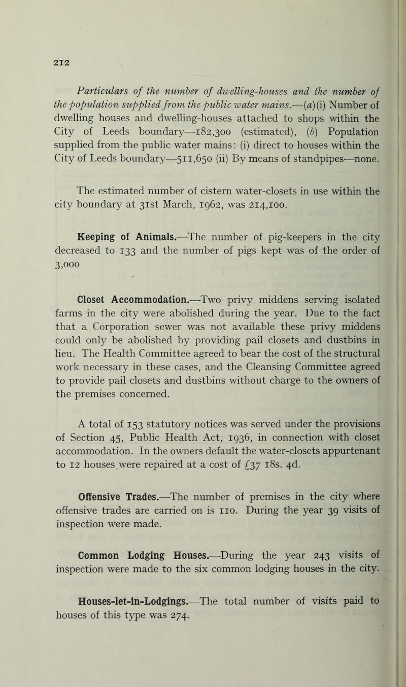 Particulars of the number of dwelling-houses and the number of the population supplied from the public water mains.—(«)(i) Number of dwelling houses and dwelling-houses attached to shops within the City of Leeds boundary—182,300 (estimated), (b) Population supplied from the public water mains: (i) direct to houses within the City of Leeds boundary—511,650 (ii) By means of standpipes—none. The estimated number of cistern water-closets in use within the city boundary at 31st March, 1962, was 214,100. Keeping of Animals.—-The number of pig-keepers in the city decreased to 133 and the number of pigs kept was of the order of 3,000 Closet Accommodation.—Two privy middens serving isolated farms in the city were abolished during the year. Due to the fact that a Corporation sewer was not available these privy middens could only be abolished by providing pail closets and dustbins in lieu. The Health Committee agreed to bear the cost of the structural work necessary in these cases, and the Cleansing Committee agreed to provide pail closets and dustbins without charge to the owners of the premises concerned. A total of 153 statutory notices was served under the provisions of Section 45, Public Health Act, 1936, in connection with closet accommodation. In the owners default the water-closets appurtenant to 12 houses were repaired at a cost of £37 18s. 4d. Offensive Trades.—The number of premises in the city where offensive trades are carried on is no. During the year 39 visits of inspection were made. Common Lodging Houses.—During the year 243 visits of inspection were made to the six common lodging houses in the city. Houses-let-in-Lodgings.—The total number of visits paid to houses of this type was 274.