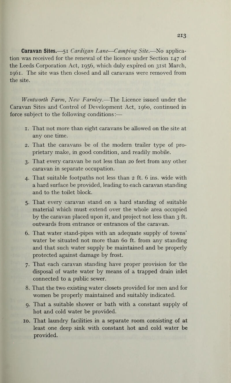 Caravan Sites.—-51 Cardigan Lane—Camping Site.—No applica¬ tion was received for the renewal of the licence under Section 147 of the Leeds Corporation Act, 1956, which duly expired on 31st March, 1961. The site was then closed and all caravans were removed from the site. Wentworth Farm, New Farnley.—The Licence issued under the Caravan Sites and Control of Development Act, i960, continued in force subject to the following conditions:— 1. That not more than eight caravans be allowed on the site at any one time. 2. That the caravans be of the modern trailer type of pro¬ prietary make, in good condition, and readily mobile. 3. That every caravan be not less than 20 feet from any other caravan in separate occupation. 4. That suitable footpaths not less than 2 ft. 6 ins. wide with a hard surface be provided, leading to each caravan standing and to the toilet block. 5. That every caravan stand on a hard standing of suitable material which must extend over the whole area occupied by the caravan placed upon it, and project not less than 3 ft. outwards from entrance or entrances of the caravan. 6. That water stand-pipes with an adequate supply of towns’ water be situated not more than 60 ft. from any standing and that such water supply be maintained and be properly protected against damage by frost. 7. That each caravan standing have proper provision for the disposal of waste water by means of a trapped drain inlet connected to a public sewer. 8. That the two existing water closets provided for men and for women be properly maintained and suitably indicated. 9. That a suitable shower or bath with a constant supply of hot and cold water be provided. 10. That laundry facilities in a separate room consisting of at least one deep sink with constant hot and cold water be provided.