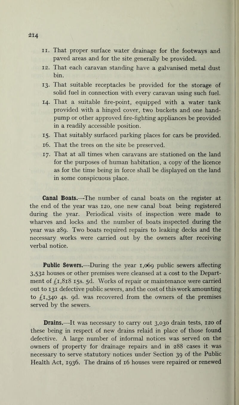 11. That proper surface water drainage for the footways and paved areas and for the site generally be provided. 12. That each caravan standing have a galvanised metal dust bin. 13. That suitable receptacles be provided for the storage of solid fuel in connection with every caravan using such fuel. 14. That a suitable fire-point, equipped with a water tank provided with a hinged cover, two buckets and one hand- pump or other approved fire-fighting appliances be provided in a readily accessible position. 15. That suitably surfaced parking places for cars be provided. 16. That the trees on the site be preserved. 17. That at all times when caravans are stationed on the land for the purposes of human habitation, a copy of the licence as for the time being in force shall be displayed on the land in some conspicuous place. Canal Boats.—-The number of canal boats on the register at the end of the year was 120, one new canal boat being registered during the year. Periodical visits of inspection were made to wharves and locks and the number of boats inspected during the year was 289. Two boats required repairs to leaking decks and the necessary works were carried out by the owners after receiving verbal notice. Public Sewers.—During the year 1,069 public sewers affecting 3,532 houses or other premises were cleansed at a cost to the Depart¬ ment of £1,818 15s. 5d. Works of repair or maintenance were carried out to 131 defective public sewers, and the cost of this work amounting to £1,340 4s. 9d. was recovered from the owners of the premises served by the sewers. Drains.—It was necessary to carry out 3,030 drain tests, 120 of these being in respect of new drains relaid in place of those found defective. A large number of informal notices was served on the owners of property for drainage repairs and in 288 cases it was necessary to serve statutory notices under Section 39 of the Public Health Act, 1936. The drains of 16 houses were repaired or renewed