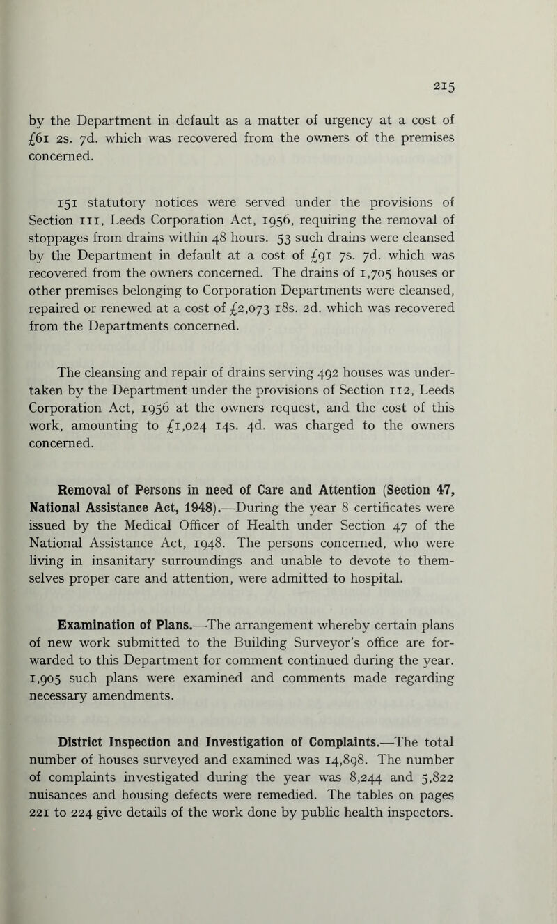 by the Department in default as a matter of urgency at a cost of £61 2s. yd. which was recovered from the owners of the premises concerned. 151 statutory notices were served under the provisions of Section in, Leeds Corporation Act, 1956, requiring the removal of stoppages from drains within 48 hours. 53 such drains were cleansed by the Department in default at a cost of £91 7s. 7d. which was recovered from the owners concerned. The drains of 1,705 houses or other premises belonging to Corporation Departments were cleansed, repaired or renewed at a cost of £2,073 18s. 2d. which was recovered from the Departments concerned. The cleansing and repair of drains serving 492 houses was under¬ taken by the Department under the provisions of Section 112, Leeds Corporation Act, 1956 at the owners request, and the cost of this work, amounting to £1,024 14s. 4d. was charged to the owners concerned. Removal of Persons in need of Care and Attention (Section 47, National Assistance Act, 1948).—During the year 8 certificates were issued by the Medical Officer of Health under Section 47 of the National Assistance Act, 1948. The persons concerned, who were living in insanitary surroundings and unable to devote to them¬ selves proper care and attention, were admitted to hospital. Examination of Plans.—The arrangement whereby certain plans of new work submitted to the Building Surveyor’s office are for¬ warded to this Department for comment continued during the year. 1,905 such plans were examined and comments made regarding necessary amendments. District Inspection and Investigation of Complaints.—The total number of houses surveyed and examined was 14,898. The number of complaints investigated during the year was 8,244 and 5,822 nuisances and housing defects were remedied. The tables on pages 221 to 224 give details of the work done by public health inspectors.