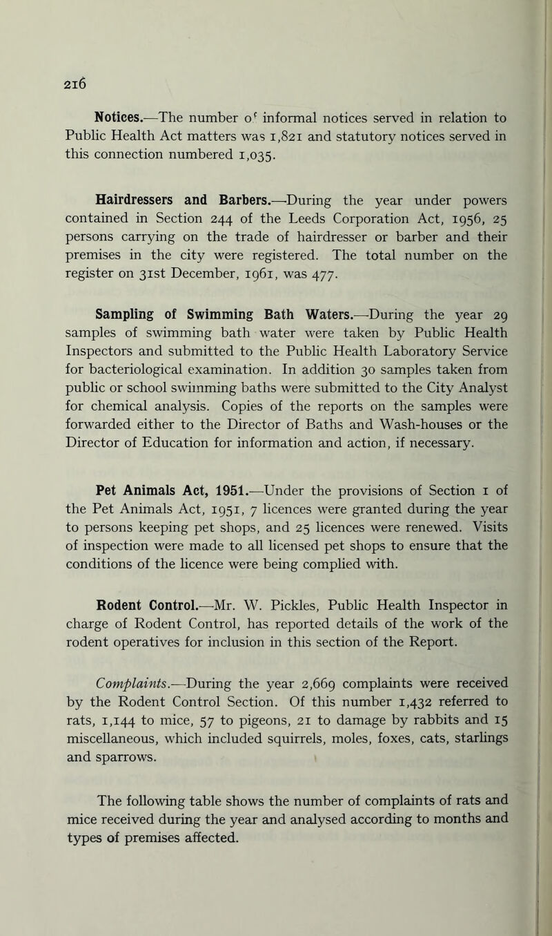 Notices.—The number of informal notices served in relation to Public Health Act matters was 1,821 and statutory notices served in this connection numbered 1,035. Hairdressers and Barbers.—During the year under powers contained in Section 244 of the Leeds Corporation Act, 1956, 25 persons carrying on the trade of hairdresser or barber and their premises in the city were registered. The total number on the register on 31st December, 1961, was 477. Sampling of Swimming Bath Waters.—During the year 29 samples of swimming bath water were taken by Public Health Inspectors and submitted to the Public Health Laboratory Service for bacteriological examination. In addition 30 samples taken from public or school swimming baths were submitted to the City Analyst for chemical analysis. Copies of the reports on the samples were forwarded either to the Director of Baths and Wash-houses or the Director of Education for information and action, if necessary. Pet Animals Act, 1951.-—Under the provisions of Section 1 of the Pet Animals Act, 1951, 7 licences were granted during the year to persons keeping pet shops, and 25 licences were renewed. Visits of inspection were made to all licensed pet shops to ensure that the conditions of the licence were being complied with. Rodent Control.—Mr. W. Pickles, Public Health Inspector in charge of Rodent Control, has reported details of the work of the rodent operatives for inclusion in this section of the Report. Complaints.—During the year 2,669 complaints were received by the Rodent Control Section. Of this number 1,432 referred to rats, 1,144 to mice, 57 to pigeons, 21 to damage by rabbits and 15 miscellaneous, which included squirrels, moles, foxes, cats, starlings and sparrows. The following table shows the number of complaints of rats and mice received during the year and analysed according to months and types of premises affected.